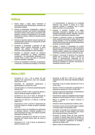 83
Políticas
5.1	 Generar trabajo y empleo dignos fomentando el
aprovechamiento de las infraestructuras construidas y las
capacidades instaladas.
5.2	 Promover la productividad, competitividad y calidad de
los productos nacionales, como también la disponibilidad
de servicios conexos y otros insumos, para generar valor
agregado y procesos de industrialización en los sectores
productivos con enfoque a satisfacer la demanda nacional
y de exportación.
5.3	 Fomentar el desarrollo industrial nacional mejorando los
encadenamientos productivos con participación de todos
los actores de la economía.
5.4	 Incrementar la productividad y generación de valor
agregado creando incentivos diferenciados al sector
productivo, para satisfacer la demanda interna, y
diversificar la oferta exportable de manera estratégica.
5.5	Diversificar la producción nacional con pertinencia
territorial, aprovechando las ventajas competitivas,
comparativas y las oportunidades identificadas en el
mercado interno y externo, para lograr un crecimiento
económico sostenible y sustentable.
5.6	 Promover la investigación, la formación, la capacitación,
el desarrollo y la transferencia tecnológica, la innovación
y el emprendimiento, la protección de la propiedad
intelectual, para impulsar el cambio de la matriz
productiva mediante la vinculación entre el sector
público, productivo y las universidades.
5.7	Garantizar el suministro energético con calidad,
oportunidad, continuidad y seguridad, con una matriz
energética diversificada, eficiente, sostenible y soberana
como eje de la transformación productiva y social.
5.8	 Fomentar la producción nacional con responsabilidad
social y ambiental, potenciando el manejo eficiente de los
recursos naturales y el uso de tecnologías duraderas y
ambientalmente limpias, para garantizar el abastecimiento
de bienes y servicios de calidad.
5.9	 Fortalecer y fomentar la asociatividad, los circuitos
alternativos de comercialización, las cadenas productivas,
negocios inclusivos y el comercio justo, priorizando la
Economía Popular y Solidaria, para consolidar de manera
redistributiva y solidaria la estructura productiva del país.
5.10	Fortalecer e incrementar la eficiencia de las empresas
públicas para la provisión de bienes y servicios de
calidad, el aprovechamiento responsable de los
recursos naturales, la dinamización de la economía, y la
intervención estratégica en mercados, maximizando su
rentabilidad económica y social.
Metas a 2021
•	 Incrementar de 1,29 a 1,40 la relación del valor
agregado bruto manufacturero sobre valor agregado
bruto primario a 2021.
•	 Incrementar las exportaciones agropecuarias y
agroindustriales en al menos 33% a 2021.
•	 Aumentar de 98,9 a 112 el índice de productividad agrícola
nacional a 2021.
•	 Incrementar de 68,8% al 90% la generación eléctrica a
través de fuentes de energías renovables a 2021.
•	 Incrementar de 4,6 a 5,6 el Índice de Desarrollo de
Tecnologías de la Información y Comunicación a 2021.
•	 Incrementar de 9 790,5 km. a 10 500 km., la Red Vial
Estatal a 2021.
•	 Incrementar de 13,81% a 30,24% el mantenimiento de
la Red Vial Estatal con modelos de gestión sostenibles
hasta 2021.
•	 Incrementar el ahorro de combustible por la optimización
en generación eléctrica y eficiencia energética en el
sector hidrocarburos de 9,09 a 26,6 millones de Barriles
Equivalentes de Petróleo a 2021.
•	 Incrementar el porcentaje de la inversión en I+D como
porcentaje del Producto Interno Bruto del 0,44% al
0,48% a 2021.
•	 Incrementar de 78 a 153 el número de solicitudes de
patentes nacionales a 2021.
•	 Incrementar de US$ 55,2 a US$ 74,5 per cápita, las
exportaciones de alta, media y baja intensidad tecnológica,
a 2021.
•	 Incrementar la tasa de empleo adecuado del 41,2% al
47,9% a 2021.
•	 Disminuir el índice de concentración de exportaciones no
petroleras por producto de 0,1252 a 0,0799 a 2021.
•	 Aumentar el valor de las exportaciones no tradicionales de
US$ 295 a US$ 375 per cápita a 2021.
•	 Incrementar los ingresos por autogestión de las empresas
públicas de la función Ejecutiva de 75,8% a 77,6% a 2021.
•	 Mejorar el resultado de la balanza comercial no
petrolera a 2021.
•	 Aumentar el número de publicaciones científicas a 2021.
•	 Incrementar el acceso de la Economía Popular y Solidaria
a mercados locales e internacionales a 2021.
•	 Incrementar el porcentaje de las actividades económicas
que utilizan recursos de origen biológico como insumo
para la provisión de bienes y servicios a 2021.
•	 Incrementar la Inversión Directa del sector productivo
en relación al Producto Interno Bruto No Petrolero, en
condiciones que garanticen el ingreso de divisas, procesos
limpios de producción, transferencia de tecnología y
generación de empleo a 2021.
•	 Mejorar el Índice de Productividad Nacional a 2021.
 