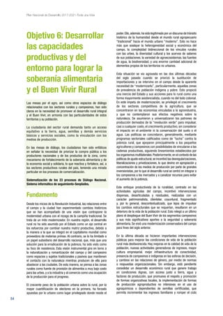 84
Plan Nacional de Desarrollo 2017-2021-Toda una Vida
Objetivo 6: Desarrollar
las capacidades
productivas y del
entorno para lograr la
soberanía alimentaria
y el Buen Vivir Rural
Las mesas por el agro, así como otros espacios de diálogo
relacionados con los sectores rurales y campesinos, han sido
claros en la necesidad de promover el desarrollo rural integral
y el Buen Vivir, en armonía con las particularidades de estos
territorios y su población.
La ciudadanía del sector rural demanda tanto un acceso
equitativo a la tierra, agua, semillas y demás servicios
básicos y servicios sociales, como la vinculación con los
medios de producción.
En las mesas de diálogo, los ciudadanos han sido enfáticos
en señalar la necesidad de priorizar la compra pública a los
productores nacionales y de los productos de la zona, como
mecanismo de fortalecimiento de la soberanía alimentaria y de
la economía social y solidaria, lo que reactiva y fortalece, así, a
los sectores productivos rurales del país, teniendo una mirada
particular en los procesos de comercialización.
Sistematización de los 23 procesos de Diálogo Nacional.
Sistema informático de seguimiento-Senplades.
Fundamento
Desde los inicios de la Revolución Industrial, las relaciones entre
el campo y la ciudad han experimentado cambios históricos
que se han acompañado de una visión que contrapone la
modernidad urbana con el rezago de la campiña tradicional. Se
trata de un mito modernizador. En nuestra región, el desarrollo
rural no ha sido asumido por el Estado como un eje central en
los esfuerzos por cambiar nuestra matriz productiva, debido a
la manera a la que se integró en el capitalismo mundial como
proveedora de materias primas. Al contrario, se lo ha limitado a
un papel subsidiario del desarrollo nacional, que, más que una
solución para la erradicación de la pobreza, ha sido visto como
su foco de resistencia. Esta visión instrumental gira en torno a
la naturalización y romantización del campo y del campesino
como espacios y sujetos tradicionales y pasivos que mantienen
el contacto con la naturaleza mientras producen de ella para
abastecer a las ciudades. De esta manera, se piensa a las zonas
rurales como fuente de provisión de alimentos a muy bajo costo
para las urbes, y a la industria y al comercio como una ocupación
de la producción para el progreso.
El creciente peso de la población urbana sobre la rural, por la
mayor cuantificación de electores en la primera, ha forzado
apuestas por lo urbano como lugar privilegiado donde reside el
poder.Ello,además,ha sido legitimado por un discurso de tránsito
histórico de la humanidad desde el mundo rural agropecuario
“tradicional” hacia el mundo urbano “moderno”. Esto no hace
más que soslayar la heterogeneidad social y económica del
campo, la complejidad bidireccional de los vínculos rurales
con las urbes, la diversidad cultural y los acervos de saberes
de sus poblaciones, la variedad de agroecosistemas, las fuentes
de agua, la biodiversidad, y una enorme cantidad adicional de
elementos propios de los territorios no urbanos.
Esta situación se vio agravada en las dos últimas décadas
del siglo pasado cuando se priorizó la sustitución de
importaciones y se intervino en el campo desde la aparente
necesidad de “modernizarlo”, particularmente, aquellas zonas
de prevalencia de población indígena y pobre. Esto propició
una inercia del Estado y sus acciones para lo rural como una
forma mayormente asistencialista, cuando no del todo colonial.
En este ímpetu de modernización, se privilegió el crecimiento
de los sectores competitivos de la agricultura, que se
concentraron en las economías vinculadas a la agroindustria,
y que no contemplaron sus efectos negativos sobre la
naturaleza. Se asumieron y universalizaron los patrones de
producción derivados de la “revolución verde” para impulsar,
casi a cualquier costo, el crecimiento productivo, sin considerar
el impacto en el ambiente ni la conservación del suelo o el
agua. Las políticas se concretaron, generalmente, mediante
programas sectoriales calificados como de “lucha” contra la
pobreza rural, que apoyaron principalmente a los pequeños
agricultores y campesinos con posibilidades de vincularse a las
cadenas productivas, siguiendo lineamientos establecidos por
los organismos multilaterales.Posteriormente,en el contexto de las
políticas de ajuste estructural,se incentivó las desregularizaciones,
liberalizaciones y privatizaciones, lo que devino en apropiación y
concentración de los medios de producción por parte de grandes
inversionistas, por lo que el desarrollo rural se centró en integrar a
los campesinos a los mercados y a canalizar recursos para evitar
el aumento de la pobreza.
Este enfoque productivista de la ruralidad, centrado en las
actividades agrícolas del campo, incentivó intervenciones
dispersas, desarticuladas y residuales, realizadas con un
carácter patrimonialista, clientelar, coyuntural, fragmentado
y, por lo general, descontextualizado, que lejos de impulsar
los cambios estructurales que se requerían, resultaron en un
deterioro de la vida de la población rural. Esto relegó a un último
plano el despliegue del Buen Vivir de los segmentos campesinos
y sus más significativos aportes a la seguridad y soberanía
alimentaria. Se vivió una modernización conservadora del campo
para fines del siglo anterior.
En la última década se hicieron importantes intervenciones
públicas para mejorar las condiciones de vida de la población
rural más desfavorecida. Hay mejoras en la calidad de vida de la
población, nuevas actividades generadoras de ingresos, mayor
cultura empresarial, mejor infraestructura de conectividad,
presencia de campesinos e indígenas en las esferas de decisión,
y cambios en las relaciones de género, por medio de normas
o respuestas organizacionales. Sin embargo, está pendiente
consolidar un desarrollo económico rural que genere trabajo
en condiciones dignas, con acceso justo a tierra, agua y
factores de producción, que promueva el respeto y promoción
de formas organizativas locales, la implementación de formas
de producción agroproductiva no intensivas en el uso de
agroquímicos o dependientes de semillas certificadas, que
permita incrementar los ingresos familiares y romper el ciclo
 
