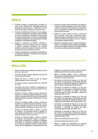 87
Políticas
6.1	 Fomentar el trabajo y el empleo digno con énfasis en
zonas rurales, potenciando las capacidades productivas,
combatiendo la precarización y fortaleciendo el apoyo
focalizado del Estado e impulsando el emprendimiento.
6.2	 Promover la redistribución de tierras y el acceso equitativo
a los medios de producción, con énfasis en agua y semillas,
así como el desarrollo de infraestructura necesaria para
incrementar la productividad, el comercio, la competitividad
y la calidad de la producción rural,considerando las ventajas
competitivas y comparativas territoriales.
6.3	Impulsar la producción de alimentos suficientes y
saludables, así como la existencia y acceso a mercados
y sistemas productivos alternativos, que permitan
satisfacer la demanda nacional con respeto a las formas
de producción local y con pertinencia cultural.
6.4	 Fortalecer la organización, asociatividad y participación de
las agriculturas familiares y campesinas en los mercados
de provisión de alimentos.
6.5	 Promover el comercio justo de productos, con énfasis en
la economía familiar campesina y en la economía popular
y solidaria, reduciendo la intermediación a nivel urbano y
rural, e incentivando el cuidado del medioambiente y la
recuperación de los suelos.
6.6	 Fomentar en zonas rurales el acceso a servicios de
salud, educación, agua segura, saneamiento básico,
seguridad ciudadana, protección social rural y vivienda con
pertinencia territorial y de calidad; así como el impulso a
la conectividad y vialidad nacional.
6.7	 Garantizar la participación plural, con enfoque de género y
énfasis en las organizaciones de pueblos, nacionalidades,
comunas,comunidades y colectivos,en el manejo sostenible
de los recursos naturales y servicios ambientales.
Metas a 2021
•	 Reducir la incidencia de la pobreza por ingresos rural del
38,2% al 31,9% a 2021.
•	 Incrementar la tasa de empleo adecuado en el área rural
del 27,8% al 35,2% a 2021.
•	 Reducir del 59,9% al 49,2% la tasa de pobreza
multidimensional en el área rural a 2021.
•	 Incrementar el acceso a riego de 760 473 ha. a 826 695
ha. a 2021.
•	 Incrementar del 86,44% al 86,87% la participación de
los alimentos producidos en el país en el consumo de los
hogares ecuatorianos a 2021.
•	 Aumentar la cobertura, calidad, y acceso a servicios de
educación, con pertinencia cultural y territorial, en zonas
rurales: incrementar del 95,28% al 96,4% la tasa neta de
asistencia ajustada a Educación General Básica en el área
rural a 2021.
•	 Aumentar la cobertura, calidad, y acceso a servicios de
educación, con pertinencia cultural y territorial, en zonas
rurales: incrementar de 64,47% al 75% la tasa neta de
asistencia ajustada a Bachillerato en el área rural a 2021.
•	 Aumentar la cobertura, calidad, y acceso a servicios
de educación, con pertinencia cultural y territorial, en
zonas rurales: incrementar del 7,3 a 8 la calificación a la
educación pública en el área rural a 2021.
•	 Aumentar la cobertura, calidad, y acceso a servicios
de educación, con pertinencia cultural y territorial, en
zonas rurales: incrementar el porcentaje de estudiantes
matriculados en instituciones educativas que cuentan
con al menos los siguientes servicios: a) electricidad b)
internet con fines pedagógicos; c) computadoras con fines
pedagógicos; d) espacios recreativos; e) agua; f) servicios
higiénicos, del 58% al 70% en el área rural a 2021.
•	 Mejorar la cobertura, calidad, y acceso a servicios de
salud, justicia y seguridad integral, con pertinencia cultural
y territorial, en zonas rurales a 2021.
•	 Incrementar el porcentaje de hogares en el área rural
que cuentan con agua segura y saneamiento adecuado:
incrementar el porcentaje de hogares que disponen de
agua por tubería y saneamiento adecuado a 2021.
•	 Incrementar el porcentaje de hogares en el área rural
que cuentan con agua segura y saneamiento adecuado:
incrementar el porcentaje de hogares que utiliza
suministros seguros de agua para beber y servicios de
saneamiento básico a 2021.
•	 Incrementar el porcentaje de hogares en el área rural
que cuentan con agua segura y saneamiento adecuado:
incrementar el porcentaje de hogares que dispone de una
instalación para lavarse las manos con agua y jabón a 2021.
•	 Incrementar el porcentaje de hogares en el área rural
que cuentan con agua segura y saneamiento adecuado:
incrementar el porcentaje de hogares que utiliza
suministros seguros de agua para beber a 2021.
•	 Incrementar el porcentaje de hogares en el área rural
que cuentan con agua segura y saneamiento adecuado:
incrementar el porcentaje de hogares que usa servicios de
saneamiento básico a 2021.
•	 Reducir la concentración de la tierra a 2021.
•	 Aumentar la titularización de tierras a 2021.
•	 Reducir el margen de intermediación en productos
alimenticios a 2021: mejorar el Índice de Intercambio.
 