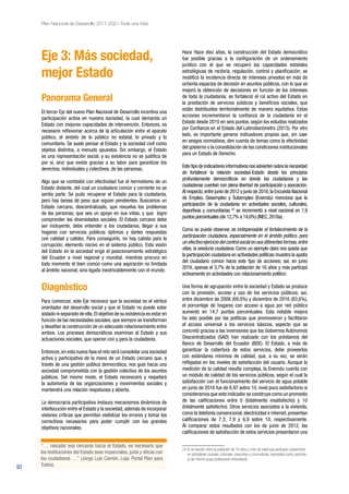 92
Plan Nacional de Desarrollo 2017-2021-Toda una Vida
Eje 3: Más sociedad,
mejor Estado
Panorama General
El tercer Eje del nuevo Plan Nacional de Desarrollo incentiva una
participación activa en nuestra sociedad, la cual demanda un
Estado con mejores capacidades de intervención. Entonces, es
necesario reflexionar acerca de la articulación entre el aparato
público, el ámbito de lo público no estatal, lo privado y lo
comunitario. Se suele pensar al Estado y la sociedad civil como
objetos distintos, a menudo opuestos. Sin embargo, el Estado
es una representación social, y su existencia no se justifica de
por sí, sino que existe gracias a su labor para garantizar los
derechos, individuales y colectivos, de las personas.
Algo que se combatió con efectividad fue el hermetismo de un
Estado distante, del cual un ciudadano común y corriente no se
sentía parte. Se pudo recuperar el Estado para la ciudadanía,
pero hay tareas de peso que siguen pendientes. Buscamos un
Estado cercano, descentralizado, que resuelva los problemas
de las personas, que sea un apoyo en sus vidas, y que logre
comprender las diversidades sociales. El Estado cercano debe
ser incluyente, debe entender a los ciudadanos, llegar a sus
hogares con servicios públicos óptimos y darles respuestas
con calidad y calidez. Para conseguirlo, no hay cabida para la
corrupción, elemento nocivo en el sistema público. Esta visión
del Estado en la sociedad erige el posicionamiento estratégico
del Ecuador a nivel regional y mundial, mientras procura en
todo momento el bien común como una aspiración no limitada
al ámbito nacional, sino ligada inextricablemente con el mundo.
Diagnóstico
Para comenzar, este Eje reconoce que la sociedad es el vértice
orientador del desarrollo social y que el Estado no puede estar
aislado ni separado de ella.El objetivo de su existencia es estar en
función de las necesidades sociales, que siempre se transforman
y desafían la construcción de un adecuado relacionamiento entre
ambos. Los procesos democráticos examinan al Estado y sus
actuaciones sociales, que operan con y para la ciudadanía.
Entonces,en esta nueva fase el reto será consolidar una sociedad
activa y participativa de la mano de un Estado cercano que, a
través de una gestión pública democrática, nos guie hacia una
sociedad comprometida con la gestión colectiva de los asuntos
públicos. Del mismo modo, el Estado reconocerá y respetará
la autonomía de las organizaciones y movimientos sociales y
mantendrá una relación respetuosa y abierta.
La democracia participativa instaura mecanismos dinámicos de
interlocución entre el Estado y la sociedad, además de incorporar
visiones críticas que permitan visibilizar los errores y tomar los
correctivos necesarios para poder cumplir con los grandes
objetivos nacionales.
Hace Hace diez años, la construcción del Estado democrático
fue posible gracias a la configuración de un ordenamiento
jurídico con el que se recuperó las capacidades estatales
estratégicas de rectoría, regulación, control y planificación; se
modificó la incidencia directa de intereses privados en más de
ochenta espacios de decisión en asuntos públicos, con lo que se
mejoró la obtención de decisiones en función de los intereses
de toda la ciudadanía; se fortaleció el rol activo del Estado en
la prestación de servicios públicos y beneficios sociales, que
están distribuidos territorialmente de manera equitativa. Estas
acciones incrementaron la confianza de la ciudadanía en el
Estado desde 2010 en seis puntos, según los estudios realizados
por Confianza en el Estado del Latinobarómetro (2015). Por otro
lado, es importante generar indicadores propios que, sin caer
en sesgos normativos, den cuenta de temas como la efectividad
del gobierno o la consolidación de las condiciones institucionales
para un Estado de Derecho.
Este tipo de indicadores informativos nos advierten sobre la necesidad
de fortalecer la relación sociedad-Estado desde los principios
profundamente democráticos en donde los ciudadanos y las
ciudadanas cuentan con plena libertad de participación y asociación.
Al respecto,entre junio de 2012 y junio de 2016,la Encuesta Nacional
de Empleo, Desempleo y Subempleo (Enemdu) menciona que la
participación de la ciudadanía en actividades sociales, culturales,
deportivas y comunitarias 24
se incrementó a nivel nacional en 1,9
puntos porcentuales (de 12,7% a 14,6%) (INEC,2016a).
Como se puede observar, es indispensable el fortalecimiento de la
participación ciudadana, especialmente en el ámbito político, para
un efectivo ejercicio del control social en sus diferentes formas,entre
ellas, la veeduría ciudadana. Como un ejemplo claro nos queda que
la participación ciudadana en actividades políticas muestra la apatía
del ciudadano común hacia este tipo de acciones; así, en junio
2016, apenas el 3,7% de la población de 16 años y más participó
activamente en actividades con relacionamiento político.
Una forma de agrupación entre la sociedad y Estado se produce
con la provisión, acceso y uso de los servicios públicos; así,
entre diciembre de 2006 (69,0%) y diciembre de 2016 (83,6%),
el porcentaje de hogares con acceso a agua por red pública
aumentó en 14,7 puntos porcentuales. Esta notable mejora
ha sido posible por las políticas que promovieron y facilitaron
el acceso universal a los servicios básicos, aspecto que se
concretó gracias a las inversiones que los Gobiernos Autónomos
Descentralizados (GAD) han realizado con los préstamos del
Banco de Desarrollo del Ecuador (BDE). El Estado, a más de
garantizar la cobertura de estos servicios, debe proveerlos
con estándares mínimos de calidad, que, a su vez, se verán
reflejados en los niveles de satisfacción del usuario. Aunque la
medición de la calidad resulta compleja, la Enemdu cuenta con
un módulo de calidad de los servicios públicos, según el cual la
satisfacción con el funcionamiento del servicio de agua potable
en junio de 2016 fue de 6,97 sobre 10, nivel poco satisfactorio si
consideramos que este indicador se construye como un promedio
de las calificaciones entre 0 (totalmente insatisfecho) y 10
(totalmente satisfecho). Otros servicios asociados a la vivienda,
como la telefonía convencional, electricidad e internet, presentan
calificaciones de 7,3; 7,9 y 6,9 sobre 10, respectivamente.
Al comparar estos resultados con los de junio de 2012, las
calificaciones de satisfacción de estos servicios presentaron una
24 Es la relación entre la población de 16 años y más de edad que participan activamente
en actividades sociales, culturales, deportivas o comunitarias, expresado como porcenta-
je del mismo grupo poblacional entrevistado.
“… rescatar esa cercanía hacia el Estado, es necesario que
las Instituciones del Estado sean imparciales, justa y éticas con
los ciudadanos …” (Jorge Luis Carrión, Loja. Portal Plan para
Todos).
 