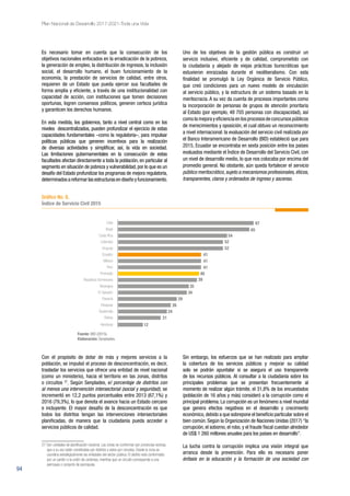 94
Plan Nacional de Desarrollo 2017-2021-Toda una Vida
Es necesario tomar en cuenta que la consecución de los
objetivos nacionales enfocados en la erradicación de la pobreza,
la generación de empleo, la distribución de ingresos, la inclusión
social, el desarrollo humano, el buen funcionamiento de la
economía, la prestación de servicios de calidad, entre otros,
requieren de un Estado que pueda ejercer sus facultades de
forma amplia y eficiente, a través de una institucionalidad con
capacidad de acción, con instituciones que tomen decisiones
oportunas, logren consensos políticos, generen certeza jurídica
y garanticen los derechos humanos.
En esta medida, los gobiernos, tanto a nivel central como en los
niveles descentralizados, pueden profundizar el ejercicio de estas
capacidades fundamentales –como la regulatoria–, para impulsar
políticas públicas que generen incentivos para la realización
de diversas actividades y simplificar, así, la vida en sociedad.
Las limitaciones gubernamentales en la consecución de estas
facultades afectan directamente a toda la población, en particular al
segmento en situación de pobreza y vulnerabilidad, por lo que es un
desafío del Estado profundizar los programas de mejora regulatoria,
determinadosareformarlasestructurasendiseñoyfuncionamiento.
Uno de los objetivos de la gestión pública es construir un
servicio inclusivo, eficiente y de calidad, comprometido con
la ciudadanía y alejado de viejas prácticas burocráticas que
estuvieron enraizadas durante el neoliberalismo. Con esta
finalidad se promulgó la Ley Orgánica de Servicio Público,
que creó condiciones para un nuevo modelo de vinculación
al servicio público, y la estructura de un sistema basado en la
meritocracia. A su vez da cuenta de procesos importantes como
la incorporación de personas de grupos de atención prioritaria
al Estado (por ejemplo, 48 705 personas con discapacidad), así
como la mejora y eficiencia en los procesos de concursos públicos
de merecimientos y oposición, el cual obtuvo un reconocimiento
a nivel internacional: la evaluación del servicio civil realizada por
el Banco Interamericano de Desarrollo (BID) estableció que para
2015, Ecuador se encontraba en sexta posición entre los países
evaluados mediante el Índice de Desarrollo del Servicio Civil, con
un nivel de desarrollo medio, lo que nos colocaba por encima del
promedio general. No obstante, aún queda fortalecer el servicio
público meritocrático,sujeto a mecanismos profesionales,éticos,
transparentes, claros y ordenados de ingreso y ascenso.
Chile
Brasil
Costa Rica
Colombia
Uruguay
Ecuador
México
Perú
Promedio
República Dominicana
Nicaragua
El Salvador
Panamá
Paraguay
Guatemala
Bolivia
Honduras
67
65
54
52
52
41
41
41
40
39
35
34
29
26
24
21
12
Gráfico No. 9.
Índice de Servicio Civil 2015
Fuente: BID (2015).
Elaboración: Senplades.
Con el propósito de dotar de más y mejores servicios a la
población, se impulsó el proceso de desconcentración, es decir,
trasladar los servicios que ofrece una entidad de nivel nacional
(como un ministerio), hacia el territorio en las zonas, distritos
o circuitos 27
. Según Senplades, el porcentaje de distritos con
al menos una intervención intersectorial (social y seguridad), se
incrementó en 12,2 puntos porcentuales entre 2013 (67,1%) y
2016 (79,3%), lo que denota el avance hacia un Estado cercano
e incluyente. El mayor desafío de la desconcentración es que
todos los distritos tengan las intervenciones intersectoriales
planificadas, de manera que la ciudadanía pueda acceder a
servicios públicos de calidad.
27 Son unidades de planificación nacional. Las zonas se conforman por provincias vecinas,
que a su vez están constituidas por distritos y estos por circuitos. Desde la zona se
coordina estratégicamente las entidades del sector público. El distrito está conformado
por un cantón o la unión de cantones, mientras que un circuito corresponde a una
parroquia o conjunto de parroquias.
Sin embargo, los esfuerzos que se han realizado para ampliar
la cobertura de los servicios públicos y mejorar su calidad
solo se podrán apuntalar si se asegura el uso transparente
de los recursos públicos. Al consultar a la ciudadanía sobre los
principales problemas que se presentan frecuentemente al
momento de realizar algún trámite, el 31,8% de los encuestados
(población de 16 años y más) consideró a la corrupción como el
principal problema. La corrupción es un fenómeno a nivel mundial
que genera efectos negativos en el desarrollo y crecimiento
económico,debido a que sobrepone el beneficio particular sobre el
bien común. Según la Organización de Naciones Unidas (2017) “la
corrupción, el soborno, el robo, y el fraude fiscal cuestan alrededor
de US$ 1 260 millones anuales para los países en desarrollo”.
La lucha contra la corrupción implica una visión integral que
arranca desde la prevención. Para ello es necesario poner
énfasis en la educación y la formación de una sociedad con
 