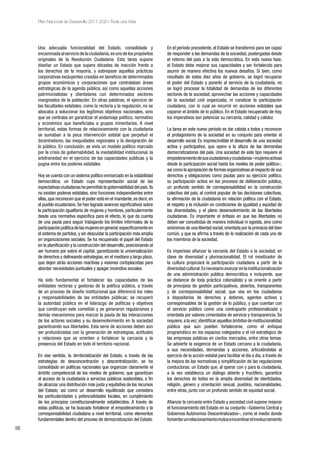 98
Plan Nacional de Desarrollo 2017-2021-Toda una Vida
Una adecuada funcionalidad del Estado, consolidada y
encaminadaalserviciodelaciudadanía,esunodelospropósitos
originales de la Revolución Ciudadana. Esta tarea supone
diseñar un Estado que supere décadas de inacción frente a
los derechos de la mayoría, y sobrepase aquellas prácticas
corporativas excluyentes creadas en beneficio de determinados
grupos económicos y corporaciones que controlaban áreas
estratégicas de la agenda pública, así como aquellas acciones
patrimonialistas y clientelares con determinados sectores
marginados de la población. En otras palabras, el ejercicio de
las facultades estatales, como la rectoría y la regulación, no se
abocaba a solucionar los legítimos objetivos nacionales, sino
que se centraba en garantizar el andamiaje político, normativo
y económico que beneficiaba a grupos minoritarios. A nivel
territorial, estas formas de relacionamiento con la ciudadanía
se sumaban a la poca intervención estatal que perpetuó el
bicentralismo, las inequidades regionales y la denigración de
lo público. En conclusión, se vivía un modelo político marcado
por la crisis de gobernabilidad, la inestabilidad institucional, la
arbitrariedad en el ejercicio de las capacidades públicas y la
pugna entre los poderes estatales.
Hoy se cuenta con un sistema político enmarcado en la estabilidad
democrática; un Estado cuya representación social de las
expectativas ciudadanas ha permitido la gobernabilidad del país.Ya
no existen poderes estatales, sino funciones independientes entre
ellas,que reconocen que el poder está en el mandante,es decir,en
el pueblo ecuatoriano. Se han logrado avances significativos sobre
la participación igualitaria de mujeres y hombres, particularmente
desde una normativa específica para el efecto, lo que da cuenta
de una pauta para seguir trabajando los límites informales de la
participaciónpolíticadelasmujeresengeneral,específicamenteen
el sistema de partidos, y sin descuidar la participación más amplia
en organizaciones sociales. Se ha recuperado el papel del Estado
en la planificación y la construcción del desarrollo, posicionando al
ser humano por sobre el capital, garantizando la universalización
de derechos y delineando estrategias, en el mediano y largo plazo,
que dejen atrás acciones reactivas y visiones cortoplacistas para
abordar necesidades puntuales y apagar incendios sociales.
Ha sido fundamental el fortalecer las capacidades de las
entidades rectoras y gestoras de la política pública, a través
de un proceso de diseño institucional que diferenció los roles
y responsabilidades de las entidades públicas; se recuperó
la autoridad pública en el liderazgo de políticas y objetivos
que construyan este cometido y se generaron regulaciones y
demás mecanismos para marcar la pauta de las interacciones
de los actores sociales y su desenvolvimiento en la sociedad
garantizando sus libertades. Esta serie de acciones deben aún
ser profundizadas con la generación de estrategias, actitudes
y relaciones que se orienten a fortalecer la cercanía y la
presencia del Estado en todo el territorio nacional.
En ese sentido, la territorialización del Estado, a través de las
estrategias de desconcentración y descentralización, se ha
consolidado en políticas nacionales que organizan claramente el
ámbito competencial de los niveles de gobierno, que garantizan
el acceso de la ciudadanía a servicios públicos sostenibles, a fin
de alcanzar una distribución más justa y equitativa de los recursos
del Estado; así como un desarrollo equilibrado que considera
las particularidades y potencialidades locales, en cumplimiento
de los principios constitucionalmente establecidos. A través de
estas políticas, se ha buscado fortalecer el empoderamiento y la
corresponsabilidad ciudadana a nivel territorial, como elementos
fundamentales dentro del proceso de democratización del Estado.
En el período precedente, el Estado se transformó para ser capaz
de responder a las demandas de la sociedad, postergadas desde
el retorno del país a la vida democrática. En esta nueva fase,
el Estado debe mejorar sus capacidades y ser fortalecido para
asumir de manera efectiva los nuevos desafíos. Si bien, como
resultado de estos diez años de gobierno, se logró recuperar
el poder del Estado y ponerlo al servicio de la ciudadanía, no
se logró procesar la totalidad de demandas de los diferentes
sectores de la sociedad, aprovechar las acciones y capacidades
de la sociedad civil organizada, ni canalizar la participación
ciudadana, con lo cual se incurrió en acciones estatales que
coparon el ámbito de lo público. En el Estado recuperado de hoy,
los imperativos son potenciar su cercanía, calidad y calidez.
La tarea en este nuevo período es dar cabida a todos y reconocer
el protagonismo de la sociedad en su conjunto para orientar el
desarrollo social. Es imprescindible el desarrollo de una sociedad
activa y participativa, que opere a la altura de las demandas
democratizadoras del país. Una sociedad de este tipo requiere el
empoderamientodesusciudadanosyciudadanas–mujeresactivas
desde la participación social hasta los niveles de poder político–,
así como la apropiación de formas organizativas al respecto de sus
derechos y obligaciones como pautas para su ejercicio político,
su participación activa en los procesos de deliberación pública,
un profundo sentido de corresponsabilidad en la construcción
colectiva del país, el control popular de las decisiones colectivas,
la afirmación de la ciudadanía en relación política con el Estado,
el respeto y la inclusión en condiciones de igualdad y equidad de
las diversidades, y el pleno desenvolvimiento de las libertades
ciudadanas. Es importante el énfasis en que las libertades no
deben ser concebidas de manera individual ni egoísta, sino como
sinónimos de una libertad social,orientada por la primacía del bien
común, y que se afirma a través de la realización de cada uno de
los miembros de la sociedad.
Es imperioso afianzar la cercanía del Estado a la sociedad, en
clave de diversidad y plurinacionalidad. El rol movilizador de
la cultura propiciará la participación ciudadana a partir de la
diversidad cultural.Es necesario avanzar en la institucionalización
de una administración pública democrática e incluyente, que
se distancie de toda práctica colonialista y se oriente a partir
de principios de gestión participativos, abiertos, transparentes
y de corresponsabilidad social; que vea en los ciudadanos
a depositarios de derechos y deberes, agentes activos y
corresponsables de la gestión de lo público, y que cuentan con
el servicio público como una contraparte profesionalizada y
orientada por valores cimentados de servicio y transparencia. Se
requiere,a la vez,identificar aquellos ámbitos de institucionalidad
pública que aún pueden fortalecerse, como el enfoque
programático en los espacios colegiados o el rol estratégico de
las empresas públicas en ciertos mercados, entre otros temas.
Se advierte la exigencia de un Estado cercano a la ciudadanía,
a sus necesidades, demandas y acciones, articulándolas al
ejercicio de la acción estatal para facilitar el día a día, a través de
la mejora de las normativas y simplificación de las regulaciones
conductoras; un Estado que, al operar con y para la ciudadanía,
a la vez establezca un diálogo abierto y fructífero, garantice
los derechos de todos en la amplia diversidad de identidades,
religión, género y orientación sexual, pueblos, nacionalidades,
entre otras, junto con un profundo sentido de equidad social.
Afianzar la cercanía entre Estado y sociedad civil supone mejorar
el funcionamiento del Estado en su conjunto –Gobierno Central y
Gobiernos Autónomos Descentralizados–, como el medio donde
fomentarunrelacionamientomutuoeincentivarelinvolucramiento
 