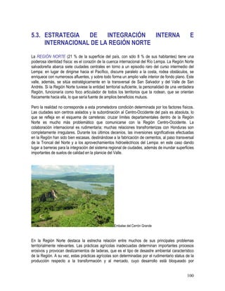 100
5.3. ESTRATEGIA DE INTEGRACIÓN INTERNA E
INTERNACIONAL DE LA REGIÓN NORTE
La REGIÓN NORTE (21 % de la superficie del país, con sólo 8 % de sus habitantes) tiene una
poderosa identidad física: es el corazón de la cuenca internacional del Río Lempa. La Región Norte
salvadoreña abarca siete ciudades centrales en torno a un episodio raro del curso intermedio del
Lempa: en lugar de dirigirse hacia el Pacífico, discurre paralelo a la costa, rodea obstáculos, se
enriquece con numerosos afluentes, y sobre todo forma un amplio valle interior de fondo plano. Este
valle, además, se sitúa estratégicamente en la transversal de San Salvador y del Valle de San
Andrés. Si la Región Norte tuviese la entidad territorial suficiente, la personalidad de una verdadera
Región, funcionaría como foco articulador de todos los territorios que la rodean, que se orientan
físicamente hacia ella, lo que sería fuente de amplios beneficios mutuos.
Pero la realidad no corresponde a esta prometedora condición determinada por los factores físicos.
Las ciudades son centros aislados y la subordinación al Centro-Occidente del país es absoluta, lo
que se refleja en el esquema de carreteras: cruzar límites departamentales dentro de la Región
Norte es mucho más problemático que comunicarse con la Región Centro-Occidente. La
colaboración internacional es rudimentaria; muchas relaciones transfronterizas con Honduras son
completamente irregulares. Durante los últimos decenios, las inversiones significativas efectuadas
en la Región han sido bien escasas, destinándose a la fabricación de cementos, al paso transversal
de la Troncal del Norte y a los aprovechamientos hidroeléctricos del Lempa: en este caso dando
lugar a barreras para la integración del sistema regional de ciudades, además de inundar superficies
importantes de suelos de calidad en la planicie del Valle.
Embalse del Cerrón Grande
En la Región Norte destaca la estrecha relación entre muchos de sus principales problemas
territorialmente relevantes. Las prácticas agrícolas inadecuadas determinan importantes procesos
erosivos y provocan deslizamientos de laderas, que es el tipo de desastre ambiental característico
de la Región. A su vez, estas prácticas agrícolas son determinadas por el rudimentario status de la
producción respecto a la transformación y al mercado, cuyo desarrollo está bloqueado por
 