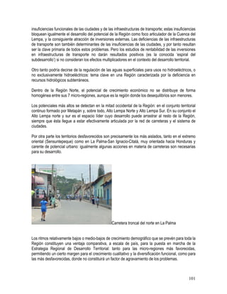101
insuficiencias funcionales de las ciudades y de las infraestructuras de transporte; estas insuficiencias
bloquean igualmente el desarrollo del potencial de la Región como foco articulador de la Cuenca del
Lempa, y la consiguiente atracción de inversiones externas. Las deficiencias de las infraestructuras
de transporte son también determinantes de las insuficiencias de las ciudades, y por tanto resultan
ser la clave primaria de todos estos problemas. Pero los estudios de rentabilidad de las inversiones
en infraestructuras de transporte no darán resultados positivos (es la conocida ‘espiral del
subdesarrollo’) si no consideran los efectos multiplicadores en el contexto del desarrollo territorial.
Otro tanto podría decirse de la regulación de las aguas superficiales para usos no hidroeléctricos, o
no exclusivamente hidroeléctricos: tema clave en una Región caracterizada por la deficiencia en
recursos hidrológicos subterráneos.
Dentro de la Región Norte, el potencial de crecimiento económico no se distribuye de forma
homogénea entre sus 7 micro-regiones, aunque es la región donde los desequilibrios son menores.
Los potenciales más altos se detectan en la mitad occidental de la Región: en el conjunto territorial
continuo formado por Metapán y, sobre todo, Alto Lempa Norte y Alto Lempa Sur. En su conjunto el
Alto Lempa norte y sur es el espacio líder cuyo desarrollo puede arrastrar al resto de la Región,
siempre que ésta llegue a estar efectivamente articulada por la red de carreteras y el sistema de
ciudades.
Por otra parte los territorios desfavorecidos son precisamente los más aislados, tanto en el extremo
oriental (Sensuntepeque) como en La Palma-San Ignacio-Citalá, muy orientada hacia Honduras y
carente de potencial urbano: igualmente algunas acciones en materia de carreteras son necesarias
para su desarrollo.
Carretera troncal del norte en La Palma
Los ritmos relativamente bajos o medio-bajos de crecimiento demográfico que se prevén para toda la
Región constituyen una ventaja comparativa, a escala de país, para la puesta en marcha de la
Estrategia Regional de Desarrollo Territorial: tanto para las micro-regiones más favorecidas,
permitiendo un cierto margen para el crecimiento cualitativo y la diversificación funcional, como para
las más desfavorecidas, donde no constituirá un factor de agravamiento de los problemas.
 