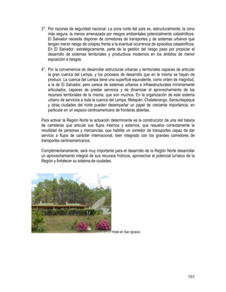 103
3°. Por razones de seguridad nacional. La zona norte del país es, estructuralmente, la zona
más segura, la menos amenazada por riesgos ambientales potencialmente catastróficos.
El Salvador necesita disponer de corredores de transportes y de sistemas urbanos que
tengan menor riesgo de colapso frente a la eventual ocurrencia de episodios catastróficos.
En El Salvador, estratégicamente, parte de la gestión del riesgo pasa por propiciar el
desarrollo de sistemas territoriales y productivos modernos en los ámbitos de menor
exposición a riesgos.
4°. Por la conveniencia de desarrollar estructuras urbanas y territoriales capaces de articular
la gran cuenca del Lempa, y los procesos de desarrollo que en la misma se hayan de
producir. La cuenca del Lempa tiene una superficie equivalente, como orden de magnitud,
a la de El Salvador, pero carece de sistemas urbanos e infraestructurales mínimamente
articulados, capaces de prestar servicios y de dinamizar el aprovechamiento de los
recursos territoriales de la misma, que son muchos. En la organización de este sistema
urbano de servicios a toda la cuenca del Lempa, Metapán, Chalatenango, Sensuntepeque
y otras ciudades del norte pueden desempañar un papel de creciente importancia, en
particular en un espacio centroamericano de fronteras abiertas.
Para activar la Región Norte la actuación determinante es la construcción de una red básica
de carreteras que articule sus flujos internos y externos, que resuelva correctamente la
movilidad de personas y mercancías, que habilite un corredor de transportes capaz de dar
servicio a flujos de carácter internacional, bien integrado con los grandes corredores de
transportes centroamericanos.
Complementariamente, será muy importante para el desarrollo de la Región Norte desarrollar
un aprovechamiento integral de sus recursos hídricos, aprovechar el potencial turístico de la
Región y fortalecer su sistema de ciudades.
Hotel en San Ignacio
 