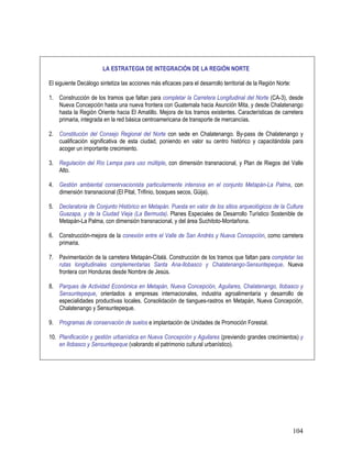 104
LA ESTRATEGIA DE INTEGRACIÓN DE LA REGIÓN NORTE
El siguiente Decálogo sintetiza las acciones más eficaces para el desarrollo territorial de la Región Norte:
1. Construcción de los tramos que faltan para completar la Carretera Longitudinal del Norte (CA-3), desde
Nueva Concepción hasta una nueva frontera con Guatemala hacia Asunción Mita, y desde Chalatenango
hasta la Región Oriente hacia El Amatillo. Mejora de los tramos existentes. Características de carretera
primaria, integrada en la red básica centroamericana de transporte de mercancías.
2. Constitución del Consejo Regional del Norte con sede en Chalatenango. By-pass de Chalatenango y
cualificación significativa de esta ciudad, poniendo en valor su centro histórico y capacitándola para
acoger un importante crecimiento.
3. Regulación del Río Lempa para uso múltiple, con dimensión transnacional, y Plan de Riegos del Valle
Alto.
4. Gestión ambiental conservacionista particularmente intensiva en el conjunto Metapán-La Palma, con
dimensión transnacional (El Pital, Trifinio, bosques secos, Güija).
5. Declaratoria de Conjunto Histórico en Metapán. Puesta en valor de los sitios arqueológicos de la Cultura
Guazapa, y de la Ciudad Vieja (La Bermuda). Planes Especiales de Desarrollo Turístico Sostenible de
Metapán-La Palma, con dimensión transnacional, y del área Suchitoto-Montañona.
6. Construcción-mejora de la conexión entre el Valle de San Andrés y Nueva Concepción, como carretera
primaria.
7. Pavimentación de la carretera Metapán-Citalá. Construcción de los tramos que faltan para completar las
rutas longitudinales complementarias Santa Ana-Ilobasco y Chalatenango-Sensuntepeque. Nueva
frontera con Honduras desde Nombre de Jesús.
8. Parques de Actividad Económica en Metapán, Nueva Concepción, Aguilares, Chalatenango, Ilobasco y
Sensuntepeque, orientados a empresas internacionales, industria agroalimentaria y desarrollo de
especialidades productivas locales. Consolidación de tiangues-rastros en Metapán, Nueva Concepción,
Chalatenango y Sensuntepeque.
9. Programas de conservación de suelos e implantación de Unidades de Promoción Forestal.
10. Planificación y gestión urbanística en Nueva Concepción y Aguilares (previendo grandes crecimientos) y
en Ilobasco y Sensuntepeque (valorando el patrimonio cultural urbanístico).
 