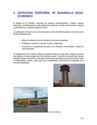 107
6. ESTRATEGIA TERRITORIAL DE DESARROLLO SOCIO-
ECONÓMICO
El territorio de El Salvador, incluyendo sus sistemas infraestructurales y urbanos, requiere
desarrollos y transformaciones de alta significación estructural y de alto costo económico; requiere
la realización de un importante esfuerzo inversor.
La cualificación del territorio que se ha de alcanzar a través del referido esfuerzo inversor ha de ser
de gran importancia para:
• Mejorar la calidad de vida de la población en términos sostenibles;
• Fortalecer el crecimiento económico a corto y medio plazo;
• Incrementar la competitividad del país en los mercados internacionales y ampliar su
base empresarial.
El fortalecimiento de la inversión pública de capital territorial es a largo plazo condición necesaria
para viabilizar un mayor protagonismo de la inversión privada. Y ello es en su conjunto factor de gran
importancia para el incremento a corto plazo de la formación de capital y de la renta nacional. Y para
el fortalecimiento a medio y largo plazo de la competitividad y del potencial de desarrollo de la
economía salvadoreña.
Zona Franca Olocuilta
 