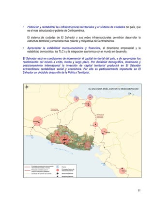 11
• Potenciar y rentabilizar las infraestructuras territoriales y el sistema de ciudades del país, que
es el más estructurado y potente de Centroamérica.
El sistema de ciudades de El Salvador y sus redes infraestructurales permitirán desarrollar la
estructura territorial y urbanística más potente y competitiva de Centroamérica.
• Aprovechar la estabilidad macro-económica y financiera, el dinamismo empresarial y la
estabilidad democrática, los TLC´s y la integración económica con el mundo en desarrollo.
El Salvador está en condiciones de incrementar el capital territorial del país, y de aprovechar los
rendimientos del mismo a corto, medio y largo plazo. Por densidad demográfica, dinamismo y
posicionamiento internacional la inversión de capital territorial producirá en El Salvador
extraordinaria rentabilidad social y económica. Por ello es particularmente importante en El
Salvador un decidido desarrollo de la Política Territorial.
 