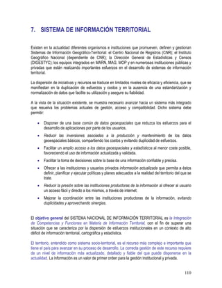 110
7. SISTEMA DE INFORMACIÓN TERRITORIAL
Existen en la actualidad diferentes organismos e instituciones que promueven, definen y gestionan
Sistemas de Información Geográfico-Territorial: el Centro Nacional de Registros (CNR); el Instituto
Geográfico Nacional (dependiente de CNR); la Dirección General de Estadísticas y Censos
(DIGESTYC); los equipos integrados en MARN, MAG, MOP y en numerosas instituciones públicas y
privadas que están realizando importantes esfuerzos en el desarrollo de sistemas de información
territorial.
La dispersión de iniciativas y recursos se traduce en limitados niveles de eficacia y eficiencia, que se
manifiestan en la duplicación de esfuerzos y costos y en la ausencia de una estandarización y
normalización de datos que facilite su utilización y asegure su fiabilidad.
A la vista de la situación existente, se muestra necesario avanzar hacia un sistema más integrado
que resuelva los problemas actuales de gestión, acceso y compatibilidad. Dicho sistema debe
permitir:
• Disponer de una base común de datos geoespaciales que reduzca los esfuerzos para el
desarrollo de aplicaciones por parte de los usuarios.
• Reducir las inversiones asociadas a la producción y mantenimiento de los datos
geoespaciales básicos, compartiendo los costos y evitando duplicidad de esfuerzos.
• Facilitar un amplio acceso a los datos geoespaciales y estadísticos al menor coste posible,
favoreciendo el uso de información actualizada y validada.
• Facilitar la toma de decisiones sobre la base de una información confiable y precisa.
• Ofrecer a las instituciones y usuarios privados información actualizada que permita a éstos
definir, planificar y ejecutar políticas y planes adecuados a la realidad del territorio del que se
trate.
• Reducir la presión sobre las instituciones productoras de la información al ofrecer al usuario
un acceso fácil y directo a los mismos, a través de internet.
• Mejorar la coordinación entre las instituciones productoras de la información, evitando
duplicidades y aprovechando sinergias.
El objetivo general del SISTEMA NACIONAL DE INFORMACIÓN TERRITORIAL es la Integración
de Competencias y Funciones en Materia de Información Territorial, con el fin de superar una
situación que se caracteriza por la dispersión de esfuerzos institucionales en un contexto de alto
déficit de información territorial, cartográfica y estadística.
El territorio, entendido como sistema socio-territorial, es el recurso más complejo e importante que
tiene el país para avanzar en su proceso de desarrollo. La correcta gestión de este recurso requiere
de un nivel de información más actualizado, detallado y fiable del que puede disponerse en la
actualidad. La información es un valor de primer orden para la gestión institucional y privada.
 