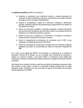111
Los objetivos específicos del SNIT se concretan en:
a) Garantizar la coordinación entre instituciones públicas y privadas generadoras de
información, evitando duplicidad de esfuerzos y aprovechando las sinergias derivadas
del trabajo en común de equipos multidisciplinares.
b) Asegurar la compatibilidad y calidad de la información cartográfica y alfanumérica
generada, mediante la aplicación de procedimientos de aseguramiento de la calidad y la
normalización de criterios.
c) Ofrecer una información cartográfica y estadística actualizada y validada técnicamente
para uso tanto de las instituciones como del sector privado en sus procesos de toma de
decisiones y en la elaboración de planes y proyectos.
d) Facilitar el acceso de los ciudadanos a la información y, en particular, a empresas e
instituciones para el desarrollo de sus tareas y funciones.
e) Permitir el establecimiento de mecanismos de concertación entre el SNIT y otras
instituciones y entidades generadoras de información.
f) Reducir las necesidades de inversión tanto en equipos como en información (imágenes
satelitales) que pueden ser aprovechados por todas las instituciones integrantes del
SNIT.
En el marco de los trabajos del PNODT se ha procedido a la elaboración de un Sistema de
Información Territorial de El Salvador, que se ha utilizado como herramienta de información y
análisis en el proceso de trabajo, y que puede constituir un instrumento de gran utilidad para
profesionales, empresas e instituciones que requieren disponer con agilidad de información territorial
actualizada.
Este sistema ha de constituir el embrión a partir del cual habrán de desarrollarse aplicaciones útiles
para acceder de modo rápido y sencillo a la información territorial apropiada para su amplia
divulgación social e institucional. Con este documento se adjunta CD del sistema de información
territorial elaborado por el PNODT.
 
