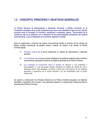 12
1.2. CONCEPTO, PRINCIPIOS Y OBJETIVOS GENERALES
La Política Nacional de Ordenamiento y Desarrollo Territorial, o Política Territorial, es la
orientación estratégica de la acción institucional que tiene como finalidad el logro de una relación
armónica entre la sociedad y el territorio: equilibrada y sostenible, segura, favorecedora de la
calidad de vida de la población, de la utilización de las potencialidades productivas del sistema
socio-territorial, y de su integración en el contexto regional y mundial.
Sobre la organización y dinámica del sistema socio-territorial inciden el conjunto de las políticas de
Estado: sociales, económicas, de gobierno interior y exterior. En relación a las mismas, la Política
Territorial aporta :
1º. Principios rectores de la acción institucional en materia de ordenamiento y desarrollo
territorial.
2º. Una orientación general para la acción integrada de las políticas incidentes sobre el sistema
socio-territorial, expresada a través de los objetivos generales de la Política Territorial.
3º. Una estrategia de intervención sobre el territorio en atención a sus problemas y
oportunidades, y a las demandas sociales existentes en materia de calidad de vida y
desarrollo social. Esta estrategia se define a través de la formulación de los objetivos
generales y específicos de la acción territorial y de los lineamientos para la acción
institucional.
Se exponen a continuación los Principios Rectores de la Política Territorial propuesta; los Objetivos
Generales y Específicos de la misma; y las propuestas relativas a la Organización Institucional para el
desarrollo de la Política Territorial.
 