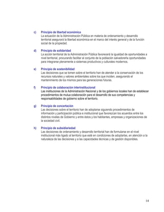 14
c) Principio de libertad económica
La actuación de la Administración Pública en materia de ordenamiento y desarrollo
territorial asegurará la libertad económica en el marco del interés general y de la función
social de la propiedad.
d) Principio de solidaridad
La acción territorial de la Administración Pública favorecerá la igualdad de oportunidades a
nivel territorial, procurando facilitar al conjunto de la población salvadoreña oportunidades
para integrarse plenamente a sistemas productivos y culturales modernos.
e) Principio de sostenibilidad
Las decisiones que se tomen sobre el territorio han de atender a la conservación de los
recursos naturales y valores ambientales sobre los que inciden, asegurando el
mantenimiento de los mismos para las generaciones futuras.
f) Principio de colaboración interinstitucional
Las instituciones de la Administración Nacional y de los gobiernos locales han de establecer
procedimientos de mutua colaboración para el desarrollo de sus competencias y
responsabilidades de gobierno sobre el territorio.
g) Principio de concertación
Las decisiones sobre el territorio han de adoptarse siguiendo procedimientos de
información y participación pública e institucional que favorezcan los acuerdos entre los
distintos niveles de Gobierno y entre éstos y los habitantes, empresas y organizaciones de
la sociedad civil.
h) Principio de subsidiariedad
Las decisiones de ordenamiento y desarrollo territorial han de formularse en el nivel
institucional más ligado al territorio que esté en condiciones de adoptarlas, en atención a la
naturaleza de las decisiones y a las capacidades técnicas y de gestión disponibles.
 