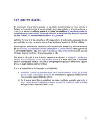 15
1.2.2. OBJETIVO GENERAL
En consideración a los problemas actuales y a los desafíos socio-territoriales que ha de enfrentar El
Salvador en los próximos años, a las oportunidades territoriales existentes y a las demandas de la
población, se plantea como objetivo general de la Política Territorial lograr la plena incorporación del
territorio y sus recursos naturales y humanos al proceso de modernización y desarrollo sostenible
del país, en orden a la mejora de la calidad de vida de la población.
La Política Territorial de El Salvador se ha de definir según criterios de sostenibilidad, seguridad ambiental
y competitividad, en orden a alcanzar el bien común y a la mejora de la calidad de vida de la población.
Activar la política territorial como instrumento para la modernización, integración y desarrollo sostenible
del país requiere a nivel económico aumentar sostenidamente el esfuerzo nacional, público y privado, de
la administración nacional y local, para mejorar la dotación de capital territorial disponible por la sociedad
a fines del desarrollo económico y de una mejor calidad de vida.
Este esfuerzo sólo podrá alcanzar la entidad necesaria si en el mismo se integran las capacidades y
recursos de la acción pública con las de la iniciativa privada; si la acción institucional se moviliza en
dirección apropiada para incentivar y posibilitar el mayor protagonismo posible de la financiación y gestión
privada en los proyectos de desarrollo territorial.
A tal fin, el sector público ha de desempeñar una doble función:
i) Atendiendo a criterios de rentabilidad social, ha de realizar el esfuerzo inversor que el sector
privado no está en condiciones de asumir, sin comprometer los equilibrios macroeconómicos
necesarios para la sostenibilidad del sistema.
ii) Ha de generar las condiciones y establecer los marcos regulatorios apropiados para facilitar al
sector privado el mayor protagonismo posible en el proceso de inversión de capital territorial y
en la gestión de los sistemas infraestructurales.
 