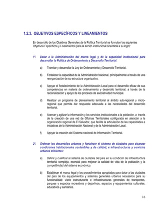 16
1.2.3. OBJETIVOS ESPECÍFICOS Y LINEAMIENTOS
En desarrollo de los Objetivos Generales de la Política Territorial se formulan los siguientes
Objetivos Específicos y Lineamientos para la acción institucional orientada a su logro:
1º. Dotar a la Administración del marco legal y de la capacidad institucional para
desarrollar la Política de Ordenamiento y Desarrollo Territorial:
a) Tramitar y desarrollar la Ley de Ordenamiento y Desarrollo Territorial.
b) Fortalecer la capacidad de la Administración Nacional, principalmente a través de una
reorganización de su estructura organizativa.
c) Apoyar el fortalecimiento de la Administración Local para el desarrollo eficaz de sus
competencias en materia de ordenamiento y desarrollo territorial, a través de la
racionalización y apoyo de los procesos de asociatividad municipal.
d) Realizar un programa de planeamiento territorial al ámbito sub-regional y micro-
regional que permita dar respuesta adecuada a las necesidades del desarrollo
territorial.
e) Acercar y agilizar la información y los servicios institucionales a la población, a través
de la creación de una red de Oficinas Territoriales configurada en atención a la
organización regional de El Salvador, que facilite la articulación de las capacidades e
iniciativas de la Administración Nacional y de la Administración Local.
f) Apoyar la creación del Sistema nacional de Información Territorial.
2º. Ordenar los desarrollos urbanos y fortalecer el sistema de ciudades para alcanzar
condiciones habitacionales sostenibles y de calidad, e infraestructuras y servicios
urbanos eficientes:
a) Definir y cualificar el sistema de ciudades del país en su condición de infraestructura
territorial compleja, esencial para mejorar la calidad de vida de la población y la
competitividad del sistema económico.
b) Establecer el marco legal y los procedimientos apropiados para dotar a las ciudades
del país de los equipamientos y sistemas generales urbanos necesarios para su
funcionalidad: viario estructurante e infraestructuras generales de transportes,
parques y espacios recreativos y deportivos, espacios y equipamientos culturales,
educativos y sanitarios.
 