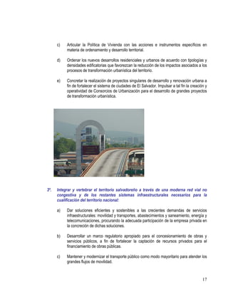 17
c) Articular la Política de Vivienda con las acciones e instrumentos específicos en
materia de ordenamiento y desarrollo territorial.
d) Ordenar los nuevos desarrollos residenciales y urbanos de acuerdo con tipologías y
densidades edificatorias que favorezcan la reducción de los impactos asociados a los
procesos de transformación urbanística del territorio.
e) Concretar la realización de proyectos singulares de desarrollo y renovación urbana a
fin de fortalecer el sistema de ciudades de El Salvador. Impulsar a tal fin la creación y
operatividad de Consorcios de Urbanización para el desarrollo de grandes proyectos
de transformación urbanística.
3º. Integrar y vertebrar el territorio salvadoreño a través de una moderna red vial no
congestiva y de los restantes sistemas infraestructurales necesarios para la
cualificación del territorio nacional:
a) Dar soluciones eficientes y sostenibles a las crecientes demandas de servicios
infraestructurales: movilidad y transportes, abastecimientos y saneamiento, energía y
telecomunicaciones, procurando la adecuada participación de la empresa privada en
la concreción de dichas soluciones.
b) Desarrollar un marco regulatorio apropiado para el concesionamiento de obras y
servicios públicos, a fin de fortalecer la captación de recursos privados para el
financiamiento de obras públicas.
c) Mantener y modernizar el transporte público como modo mayoritario para atender los
grandes flujos de movilidad.
 