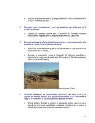 18
d) Asegurar la vertebración interna y la integración territorial nacional e internacional de
la Región Norte de El Salvador.
4º. Desarrollar suelos, equipamientos y servicios apropiados para el fomento de la
actividad económica:
a) Elaborar una estrategia nacional para el desarrollo de actividades logísticas,
territorialmente integradas a través de planes de ordenamiento y desarrollo.
5º. Recuperar, conservar y valorizar el patrimonio cultural en su entorno territorial, a fin
de mejorar el contexto cultural del desarrollo social:
a) Elaborar los Planes Especiales y realizar las declaraciones de Conjuntos Históricos
en los centros que lo ameriten.
b) Concretar la conservación, rescate y valorización del patrimonio arqueológico y
paleontológico, a partir de una actualización del Inventario de Sitios Arqueológicos y
Paleontológicos de El Salvador.
Juego de pelota en Cihuatán
6º. Desarrollar plenamente las potencialidades productivas del medio rural y del
conjunto del territorio nacional, a fin de procurar equilibrios en las condiciones de
vida y en la distribución de las actividades en el conjunto nacional:
a) Orientar facilitar y dinamizar la evolución de los usos del territorio y sus recursos de
acuerdo con criterios de sostenibilidad, rentabilidad e interés social, en orden a la
intensificación y diversificación de dichos aprovechamientos.
 