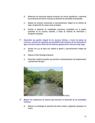 19
b) Modernizar las estructuras agrarias revisando sus marcos regulatorios y mejorando
las condiciones del entorno rural para el desarrollo de actividades empresariales.
c) Realizar las acciones conducentes al aprovechamiento integral de los distritos de
riego y al desarrollo de nuevas zonas de regadío.
d) Orientar el desarrollo de modalidades productivas compatibles con la gestión
sostenible de los recursos naturales, a través de sistemas de información y
divulgación apropiada.
7º. Desarrollar una gestión integral de los recursos hídricos, a través de planes de
cuencas y sistemas de regulación que posibiliten total cobertura de las demandas de
agua, así como el pleno desarrollo de sistemas agropecuarios intensivos bajo riego:
a) Aprobar una Ley de Agua que viabilice la gestión y aprovechamiento integral del
recurso.
b) Elaborar el Plan Hidrológico Nacional.
c) Desarrollar modelos de gestión que permitan la descentralización del abastecimiento
y saneamiento del agua.
Río Sucio
8º. Mejorar las condiciones de entorno para favorecer el desarrollo de las actividades
turísticas:
a) Elaborar una estrategia de desarrollo del sector turístico y legislación apropiada a la
misma.
 