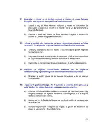 20
9º. Desarrollar e integrar en el territorio nacional el Sistema de Áreas Naturales
Protegidas para lograr una mejor gestión del patrimonio natural:
a) Aprobar la Ley de Áreas Naturales Protegidas y realizar los instrumentos de
planificación y gestión que deriven de la misma y de la Ley de Ordenamiento y
Desarrollo Territorial.
b) Concretar a través del Sistema de Áreas Naturales Protegidas la implantación
nacional de Corredor Biológico Mesoamericano.
10º. Integrar el territorio y los recursos del mar como componentes activos de la Política
Territorial, a fin de optimizar su aprovechamiento social en términos sostenibles:
a) Ordenar y desarrollar los espacios litorales en coherencia con la gestión integral de
los recursos del mar.
b) Integrar explícitamente la consideración de los recursos y de la actividades marítimas
en los planes de ordenamiento y desarrollo territorial de las áreas costeras.
c) Implementar un manejo integral de las zonas costeras y de los humedales costeros.
11º. Concretar los proyectos transnacionales relevantes para la integración
centroamericana y la gestión integral de los sistemas territoriales compartidos:
a) Dinamizar la gestión integral de las cuencas hidrográficas y de los sistemas
transnacionales.
12º. Incorporar la gestión del riesgo a fin de aumentar la seguridad de las personas, y
evitar o reducir los efectos dañinos provocados por eventos naturales:
a) Concretar un Sistema Nacional de Gestión de Riesgos que coordine la prevención y
mitigación de riesgos con la gestión del desastre y las emergencias, a fin de asegurar
la eficacia y eficiencia del Sistema.
b) Aprobar una Ley de Gestión de Riesgos que coordine la gestión de los riesgos y de
las emergencias.
c) Incorporar la prevención y mitigación de riesgos y la gestión del desastre en los
planes de ordenamiento y desarrollo territorial.
 
