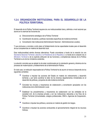 21
1.2.4. ORGANIZACIÓN INSTITUCIONAL PARA EL DESARROLLO DE LA
POLÍTICA TERRITORIAL
El desarrollo de la Política Territorial requiere de una institucionalidad clara y definida a nivel nacional que
asuma en lo esencial las funciones de:
a) Direccionamiento estratégico de la Política Territorial
b) Coordinación de planes y políticas nacionales específicas de incidencia territorial.
c) Concertación inter-institucional (Administración Nacional - Administraciones Locales).
Y que promueva y concrete a corto plazo el fortalecimiento de las capacidades locales para el desarrollo
de sus competencias en materia de desarrollo local.
Esta institucionalidad admite diversas alternativas. Puede concretarse a través de la creación de una
Secretaría Nacional Territorial, adscrita a la Presidencia de la República; o a través de la creación de un
Ministerio Territorial o de la explícita atribución de las funciones y competencias básicas de la Política
Territorial a uno de los ministerios existentes.
La solución concreta que se adopte ha de estar condicionada por la orientación general y dinámica de los
procesos de modernización y fortalecimiento de la Administración Pública.
En todo caso, la institución responsable de la Política Territorial ha de asumir al menos el desarrollo de los
siguientes cometidos:
• Coordinar e impulsar las acciones del Estado en materia de ordenamiento y desarrollo
territorial, y por tanto coordinar la labor de los diversos departamentos ministeriales en el
desarrollo de políticas y proyectos de alta incidencia territorial.
• Concretar los vínculos y mecanismos de colaboración y concertación apropiados con las
instituciones de la Administración Local.
• Establecer los procedimientos y mecanismos de colaboración con las entidades de la
sociedad civil, de la empresa privada y con las instituciones relevantes a los fines de la
Política Territorial (Universidades, colegios profesionales, ONG´s, Agencias de Cooperación,
etc.).
• Coordinar e impulsar las políticas y acciones en materia de gestión de riesgos.
• Coordinar e impulsar las acciones conducentes al aprovechamiento integral de los recursos
hídricos.
 