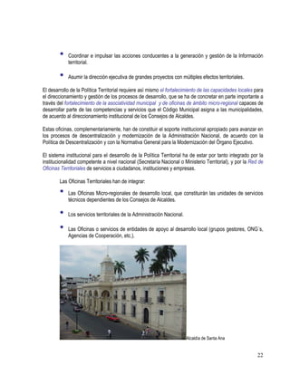 22
• Coordinar e impulsar las acciones conducentes a la generación y gestión de la Información
territorial.
• Asumir la dirección ejecutiva de grandes proyectos con múltiples efectos territoriales.
El desarrollo de la Política Territorial requiere así mismo el fortalecimiento de las capacidades locales para
el direccionamiento y gestión de los procesos de desarrollo, que se ha de concretar en parte importante a
través del fortalecimiento de la asociatividad municipal y de oficinas de ámbito micro-regional capaces de
desarrollar parte de las competencias y servicios que el Código Municipal asigna a las municipalidades,
de acuerdo al direccionamiento institucional de los Consejos de Alcaldes.
Estas oficinas, complementariamente, han de constituir el soporte institucional apropiado para avanzar en
los procesos de descentralización y modernización de la Administración Nacional, de acuerdo con la
Política de Descentralización y con la Normativa General para la Modernización del Órgano Ejecutivo.
El sistema institucional para el desarrollo de la Política Territorial ha de estar por tanto integrado por la
institucionalidad competente a nivel nacional (Secretaría Nacional o Ministerio Territorial), y por la Red de
Oficinas Territoriales de servicios a ciudadanos, instituciones y empresas.
Las Oficinas Territoriales han de integrar:
• Las Oficinas Micro-regionales de desarrollo local, que constituirán las unidades de servicios
técnicos dependientes de los Consejos de Alcaldes.
• Los servicios territoriales de la Administración Nacional.
• Las Oficinas o servicios de entidades de apoyo al desarrollo local (grupos gestores, ONG´s,
Agencias de Cooperación, etc.).
Alcaldía de Santa Ana
 