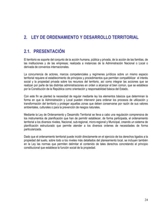 24
2. LEY DE ORDENAMIENTO Y DESARROLLO TERRITORIAL
2.1. PRESENTACIÓN
El territorio es soporte del conjunto de la acción humana, pública y privada, de la acción de las familias, de
las instituciones y de las empresas; realizada a instancias de la Administración Nacional o Local o
derivada de convenios internacionales.
La concurrencia de actores, marcos competenciales y regímenes jurídicos sobre un mismo espacio
territorial requiere el establecimiento de principios y procedimientos que permitan compatibilizar el interés
social y la propiedad privada sobre los recursos del territorio, así como integrar las acciones que se
realizan por parte de las distintas administraciones en orden a alcanzar el bien común, que se establece
por la Constitución de la República como orientación y responsabilidad básica del Estado.
Con este fin se planteó la necesidad de regular mediante ley los elementos básicos que determinan la
forma en que la Administración y Local pueden intervenir para ordenar los procesos de utilización y
transformación del territorio y proteger aquellas zonas que deben conservarse por razón de sus valores
ambientales, culturales o para la prevención de riesgos naturales.
Mediante la Ley de Ordenamiento y Desarrollo Territorial se lleva a cabo una regulación comprensiva de
los instrumentos de planificación que han de permitir establecer, de forma participada, el ordenamiento
territorial a los diversos niveles, Nacional, sub-regional, micro-regional y Municipal, creando un sistema de
planificación estructurado que permite atender a los diversos ordenes de necesidades de forma
particularizada.
Dado que el ordenamiento territorial puede incidir directamente en el ejercicio de los derechos ligados a la
propiedad del suelo, sobre todo a los niveles más detallados del planeamiento local, se incluyen también
en la Ley las normas que permiten delimitar el contenido de tales derechos concretando el principio
constitucional que establece la función social de la propiedad.
 