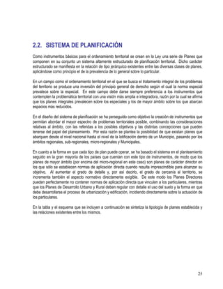 25
2.2. SISTEMA DE PLANIFICACIÓN
Como instrumentos básicos para el ordenamiento territorial se crean en la Ley una serie de Planes que
componen en su conjunto un sistema altamente estructurado de planificación territorial. Dicho carácter
estructurado se manifiesta en la relación de tipo jerárquico existentes entre las diversas clases de planes,
aplicándose como principio el de la prevalencia de lo general sobre lo particular.
En un campo como el ordenamiento territorial en el que se busca el tratamiento integral de los problemas
del territorio se produce una inversión del principio general de derecho según el cual la norma especial
prevalece sobre la especial. En este campo debe darse siempre preferencia a los instrumentos que
contemplen la problemática territorial con una visión más amplia e integradora, razón por la cual se afirma
que los planes integrales prevalecen sobre los especiales y los de mayor ámbito sobre los que abarcan
espacios más reducidos.
En el diseño del sistema de planificación se ha perseguido como objetivo la creación de instrumentos que
permitan abordar el mayor espectro de problemas territoriales posible, combinando las consideraciones
relativas al ámbito, con las referidas a los posibles objetivos y las distintas concepciones que pueden
tenerse del papel del planeamiento. Por esta razón se plantea la posibilidad de que existan planes que
abarquen desde el nivel nacional hasta el nivel de la lotificación dentro de un Municipio, pasando por los
ámbitos regionales, sub-regionales, micro-regionales y Municipales.
En cuanto a la forma en que cada tipo de plan puede operar, se ha basado el sistema en el planteamiento
seguido en la gran mayoría de los países que cuentan con este tipo de instrumentos, de modo que los
planes de mayor ámbito (por encima del micro-regional en este caso) son planes de carácter director en
los que sólo se establecen normas de aplicación directa cuando resulta imprescindible para alcanzar su
objetivo. Al aumentar el grado de detalle y, por así decirlo, el grado de cercanía al territorio, se
incrementa también el aspecto normativo directamente exigible. De este modo los Planes Directores
pueden perfectamente no contener normas de aplicación directa que vinculen a los particulares, mientras
que los Planes de Desarrollo Urbano y Rural deben regular con detalle el uso del suelo y la forma en que
debe desarrollarse el proceso de urbanización y edificación, incidiendo directamente sobre la actuación de
los particulares.
En la tabla y el esquema que se incluyen a continuación se sintetiza la tipología de planes establecida y
las relaciones existentes entre los mismos.
 