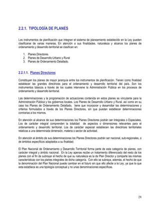 28
2.2.1. TIPOLOGÍA DE PLANES
Los instrumentos de planificación que integran el sistema de planeamiento establecido en la Ley pueden
clasificarse de varias maneras. En atención a sus finalidades, naturaleza y alcance los planes de
ordenamiento y desarrollo territorial se clasifican en:
1. Planes Directores
2. Planes de Desarrollo Urbano y Rural
3. Planes de Ordenamiento Detallado.
2.2.1.1. Planes Directores
Constituyen los planes de mayor jerarquía entre los instrumentos de planificación. Tienen como finalidad
establecer las grandes directrices para el ordenamiento y desarrollo territorial del país. Son los
instrumentos básicos a través de los cuales interviene la Administración Pública en los procesos de
ordenamiento y desarrollo territorial.
Las determinaciones y la programación de actuaciones contenida en estos planes es vinculante para la
Administración Pública y los gobiernos locales. Los Planes de Desarrollo Urbano y Rural, así como en su
caso los Planes de Ordenamiento Detallado, tiene que incorporar y desarrollar las determinaciones y
criterios formulados a través de los Planes Directores, sin que puedan establecer determinaciones
contrarias a los mismos.
En atención al alcance de sus determinaciones los Planes Directores podrán ser Integrales o Especiales.
Los de carácter integral comprenden la totalidad de aspectos o dimensiones relevantes para el
ordenamiento y desarrollo territorial. Los de carácter especial establecen las directrices territoriales
relativas a una determinada dimensión, materia o sector de actividad.
En atención al ámbito de sus determinaciones los Planes Directores podrán ser nacional, sub-regionales, o
de ámbitos específicos adaptados a su finalidad.
El Plan Nacional de Ordenamiento y Desarrollo Territorial forma parte de esta categoría de planes, con
carácter integral y ámbito nacional. En la Ley apenas recibe un tratamiento diferenciado del resto de los
planes con el fin de subrayar el hecho de que su naturaleza es la de Plan Director y comparte las mismas
características con los planes integrales de dicha categoría. Con ello se subraya, además, el hecho de que
la denominación del Plan Nacional puede cambiar en el futuro sin que ello afecte a la Ley, ya que lo que
esta establece es una tipología conceptual y no unas denominaciones específicas.
 