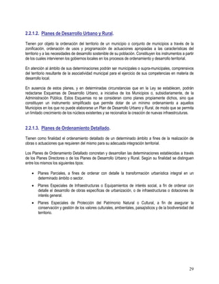 29
2.2.1.2. Planes de Desarrollo Urbano y Rural.
Tienen por objeto la ordenación del territorio de un municipio o conjunto de municipios a través de la
zonificación, ordenación de usos y programación de actuaciones apropiadas a las características del
territorio y a las necesidades de desarrollo sostenible de su población. Constituyen los instrumentos a partir
de los cuales intervienen los gobiernos locales en los procesos de ordenamiento y desarrollo territorial.
En atención al ámbito de sus determinaciones podrán ser municipales o supra-municipales, comprensivos
del territorio resultante de la asociatividad municipal para el ejercicio de sus competencias en materia de
desarrollo local.
En ausencia de estos planes, y en determinadas circunstancias que en la Ley se establecen, podrán
redactarse Esquemas de Desarrollo Urbano, a iniciativa de los Municipios o, subsidiariamente, de la
Administración Pública. Estos Esquemas no se consideran como planes propiamente dichos, sino que
constituyen un instrumento simplificado que permite dotar de un mínimo ordenamiento a aquellos
Municipios en los que no puede elaborarse un Plan de Desarrollo Urbano y Rural, de modo que se permita
un limitado crecimiento de los núcleos existentes y se recionalice la creación de nuevas infraestrcuturas.
2.2.1.3. Planes de Ordenamiento Detallado.
Tienen como finalidad el ordenamiento detallado de un determinado ámbito a fines de la realización de
obras o actuaciones que requieren del mismo para su adecuada integración territorial.
Los Planes de Ordenamiento Detallado concretan y desarrollan las determinaciones establecidas a través
de los Planes Directores o de los Planes de Desarrollo Urbano y Rural. Según su finalidad se distinguen
entre los mismos los siguientes tipos:
• Planes Parciales, a fines de ordenar con detalle la transformación urbanística integral en un
determinado ámbito o sector.
• Planes Especiales de Infraestructuras o Equipamientos de interés social, a fin de ordenar con
detalle el desarrollo de obras específicas de urbanización, o de infraestructuras o dotaciones de
interés general.
• Planes Especiales de Protección del Patrimonio Natural o Cultural, a fin de asegurar la
conservación y gestión de los valores culturales, ambientales, paisajísticos y de la biodiversidad del
territorio.
 