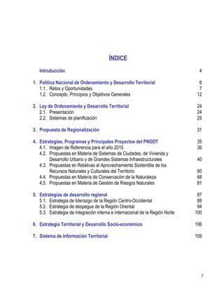 3
ÍNDICE
Introducción 4
1. Política Nacional de Ordenamiento y Desarrollo Territorial 6
1.1. Retos y Oportunidades 7
1.2. Concepto, Principios y Objetivos Generales 12
2. Ley de Ordenamiento y Desarrollo Territorial 24
2.1. Presentación 24
2.2. Sistemas de planificación 25
3. Propuesta de Regionalización 31
4. Estrategias, Programas y Principales Proyectos del PNODT 35
4.1. Imagen de Referencia para el año 2015 36
4.2. Propuestas en Materia de Sistemas de Ciudades, de Vivienda y
Desarrollo Urbano y de Grandes Sistemas Infraestructurales 40
4.3. Propuestas en Relativas al Aprovechamiento Sostenible de los
Recursos Naturales y Culturales del Territorio 60
4.4. Propuestas en Materia de Conservación de la Naturaleza 68
4.5. Propuestas en Materia de Gestión de Riesgos Naturales 81
5. Estrategias de desarrollo regional 87
5.1. Estrategia de liderazgo de la Región Centro-Occidental 88
5.2. Estrategia de despegue de la Región Oriental 94
5.3. Estrategia de integración interna e internacional de la Región Norte 100
6. Estrategia Territorial y Desarrollo Socio-económico 106
7. Sistema de Información Territorial 109
 