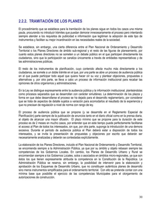 30
2.2.2. TRAMITACIÓN DE LOS PLANES
El procedimiento que se establece para la tramitación de los planes sigue en todos los casos una misma
pauta, procurando no introducir trámites que puedan demorar innecesariamente el proceso pero intentando
siempre atender a los requisitos de publicidad e información que legitiman la adopción de este tipo de
instrumentos y facilitan su mejor incardinación en las necesidades reales de la sociedad.
Se establece, sin embargo, una cierta diferencia entre el Plan Nacional de Ordenamiento y Desarrollo
Territorial o los Planes Directores de ámbito sub-regional y el resto de las figuras de planeamiento, por
cuanto estos planes directores no se someten a un debate público en el que participen directamente los
ciudadanos, sino que la participación se canaliza únicamente a través de entidades representativas y de
las administraciones públicas.
El resto de los instrumentos de planificación, cuyo contenido afecta mucho más directamente a los
ciudadanos, se somete a un doble trámite en el que, por una parte se abre un proceso de audiencia pública
en el que puede participar todo aquel que quiera hacer oír su voz y plantear objeciones, propuestas o
alternativas y, por otra parte, se lleva a cabo un proceso de información institucional para recabar las
opiniones de otros organismos y administraciones.
En la Ley se distingue expresamente entre la audiencia pública y la información institucional, planteándolas
como procesos separados que se desarrollan con carácter simultáneo. La determinación de los plazos y
forma en que debe desarrollarse el proceso se ha dejado para el desarrollo reglamentario, por considerar
que se trata de aspectos de detalle sujetos a variación para acomodarlos al resultado de la experiencia y
que no precisan de regulación a nivel de norma con rango de ley.
El proceso de audiencia pública que se propone (y se desarrolla en el Reglamento Especial de
Planificación) parte siempre de la publicación de anuncios tanto en el diario oficial como en la prensa diaria,
al objeto de alcanzar una mayor difusión. El plazo mínimo que se propone para la duración de este
proceso es de 2 meses en mucho casos, por entender que en este tiempo puede perfectamente facilitarse
el acceso al Plan de todos los interesados, sin que, por otra parte, suponga la introducción de una demora
excesiva. Durante el período de audiencia pública el Plan deberá estar a disposición de todos los
interesados, y se invita la presentación de propuestas y objeciones por escrito que deberán ser
necesariamente analizadas y deberán se contestadas explícitamente.
La elaboración de los Planes Directores, incluido el Plan Nacional de Ordenamiento y Desarrollo Territorial,
se encomienda siempre a la Administración Pública, ya que por su ámbito y objeto rebasan siempre las
competencias de los Gobiernos Locales. En cambio, los Planes de Desarrollo Urbano y Rural se
encomiendan siempre a los Gobiernos Locales, solos o asociados en ámbitos micro-regionales, ya que son
éstos los que tienen expresamente atribuida la competencia en la Constitución de la República. La
Administración Pública se reserva, sin embargo, la posibilidad de intervenir para la elaboración y
aprobación de los Esquemas de Desarrollo Urbano, que no constituyen auténticos planes de desarrollo
sino meros instrumentos simplificados para el ordenamiento territorial. Con ello se pretende contar con una
mínima base que posibilite el ejercicio de las competencias Municipales para el otorgamiento de
autorizaciones de construcción.
 