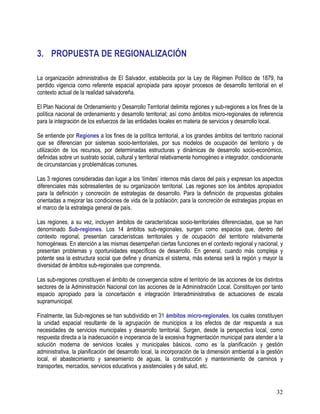 32
3. PROPUESTA DE REGIONALIZACIÓN
La organización administrativa de El Salvador, establecida por la Ley de Régimen Político de 1879, ha
perdido vigencia como referente espacial apropiada para apoyar procesos de desarrollo territorial en el
contexto actual de la realidad salvadoreña.
El Plan Nacional de Ordenamiento y Desarrollo Territorial delimita regiones y sub-regiones a los fines de la
política nacional de ordenamiento y desarrollo territorial; así como ámbitos micro-regionales de referencia
para la integración de los esfuerzos de las entidades locales en materia de servicios y desarrollo local.
Se entiende por Regiones a los fines de la política territorial, a los grandes ámbitos del territorio nacional
que se diferencian por sistemas socio-territoriales, por sus modelos de ocupación del territorio y de
utilización de los recursos, por determinadas estructuras y dinámicas de desarrollo socio-económico,
definidas sobre un sustrato social, cultural y territorial relativamente homogéneo e integrador, condicionante
de circunstancias y problemáticas comunes.
Las 3 regiones consideradas dan lugar a los ‘límites’ internos más claros del país y expresan los aspectos
diferenciales más sobresalientes de su organización territorial. Las regiones son los ámbitos apropiados
para la definición y concreción de estrategias de desarrollo. Para la definición de propuestas globales
orientadas a mejorar las condiciones de vida de la población; para la concreción de estrategias propias en
el marco de la estrategia general de país.
Las regiones, a su vez, incluyen ámbitos de características socio-territoriales diferenciadas, que se han
denominado Sub-regiones. Los 14 ámbitos sub-regionales, surgen como espacios que, dentro del
contexto regional, presentan características territoriales y de ocupación del territorio relativamente
homogéneas. En atención a las mismas desempeñan ciertas funciones en el contexto regional y nacional, y
presentan problemas y oportunidades específicos de desarrollo. En general, cuando más compleja y
potente sea la estructura social que define y dinamiza el sistema, más extensa será la región y mayor la
diversidad de ámbitos sub-regionales que comprenda.
Las sub-regiones constituyen el ámbito de convergencia sobre el territorio de las acciones de los distintos
sectores de la Administración Nacional con las acciones de la Administración Local. Constituyen por tanto
espacio apropiado para la concertación e integración Interadministrativa de actuaciones de escala
supramunicipal.
Finalmente, las Sub-regiones se han subdividido en 31 ámbitos micro-regionales, los cuales constituyen
la unidad espacial resultante de la agrupación de municipios a los efectos de dar respuesta a sus
necesidades de servicios municipales y desarrollo territorial. Surgen, desde la perspectiva local, como
respuesta directa a la inadecuación e inoperancia de la excesiva fragmentación municipal para atender a la
solución moderna de servicios locales y municipales básicos, como es la planificación y gestión
administrativa, la planificación del desarrollo local, la incorporación de la dimensión ambiental a la gestión
local, el abastecimiento y saneamiento de aguas, la construcción y mantenimiento de caminos y
transportes, mercados, servicios educativos y asistenciales y de salud, etc.
 