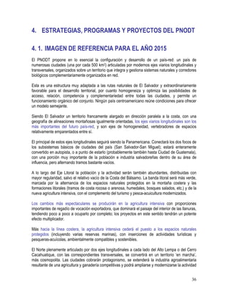 36
4. ESTRATEGIAS, PROGRAMAS Y PROYECTOS DEL PNODT
4. 1. IMAGEN DE REFERENCIA PARA EL AÑO 2015
El PNODT propone en lo esencial la configuración y desarrollo de un país-red: un país de
numerosas ciudades (una por cada 500 km2) articuladas por modernos ejes viarios longitudinales y
transversales, organizados sobre un territorio que integra y gestiona sistemas naturales y corredores
biológicos complementariamente organizados en red.
Esta es una estructura muy adaptada a las rutas naturales de El Salvador y extraordinariamente
favorable para el desarrollo territorial, por cuanto homogeneiza y optimiza las posibilidades de
acceso, relación, competencia y complementariedad entre todas las ciudades, y permite un
funcionamiento orgánico del conjunto. Ningún país centroamericano reúne condiciones para ofrecer
un modelo semejante.
Siendo El Salvador un territorio francamente alargado en dirección paralela a la costa, con una
geografía de alineaciones montañosas igualmente orientadas, los ejes viarios longitudinales son los
más importantes del futuro país-red, y son ejes de homogeneidad, vertebradores de espacios
relativamente emparentados entre sí.
El principal de estos ejes longitudinales seguirá siendo la Panamericana. Conectará los dos focos de
los subsistemas básicos de ciudades del país (San Salvador-San Miguel); estará enteramente
convertido en autopista, o a punto de estarlo (probablemente también hasta Ciudad de Guatemala),
con una porción muy importante de la población e industria salvadoreñas dentro de su área de
influencia, pero alternando tramos bastante vacíos.
A lo largo del Eje Litoral la población y la actividad serán también abundantes, distribuidas con
mayor regularidad, salvo el relativo vacío de la Costa del Bálsamo. La banda litoral será más verde,
marcada por la alternancia de los espacios naturales protegidos en la montaña costera y las
formaciones litorales (tramos de costa rocosa o arenosa, humedales, bosques salados, etc.) y de la
nueva agricultura intensiva, con el complemento del turismo y pesca-acuicultura modernizados.
Los cambios más espectaculares se producirán en la agricultura intensiva con proporciones
importantes de regadío de vocación exportadora, que dominará el paisaje del interior de las llanuras,
tendiendo poco a poco a ocuparlo por completo; los proyectos en este sentido tendrán un potente
efecto multiplicador.
Más hacia la línea costera, la agricultura intensiva cederá el puesto a los espacios naturales
protegidos (incluyendo varias reservas marinas), con inserciones de actividades turísticas y
pesqueras-acuícolas, ambientalmente compatibles y sostenibles.
El Norte plenamente articulado por dos ejes longitudinales a cada lado del Alto Lempa o del Cerro
Cacahuatique, con las correspondientes transversales, se convertirá en un territorio ‘en marcha’,
más cosmopolita. Las ciudades cobrarán protagonismo, se extenderá la industria agroalimentaria
resultante de una agricultura y ganadería competitivas y podrá ampliarse y modernizarse la actividad
 
