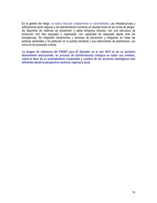 38
En la gestión del riesgo, se habrá reducido notablemente la vulnerabilidad, Las infraestructuras y
edificaciones serán seguras y los asentamientos humanos se situarán fuera de las zonas de peligro.
Se dispondrá de sistemas de prevención y alerta temprana eficaces, con una estructura de
protección civil bien equipada y organizada, con capacidad de respuesta rápida ante las
emergencias. Se integrarán mecanismos y acciones de prevención y mitigación en todas las
políticas sectoriales y en particular en la política territorial y sus instrumentos de planificación, así
como en los proyectos y obras.
La imagen de referencia del PNODT para El Salvador en el año 2015 es de un territorio
densamente estructurado, en proceso de transformación enérgica en todos sus ámbitos,
sobre la base de un entendimiento compartido y creativo de las acciones estratégicas más
eficientes desde la perspectiva nacional, regional y local.
 