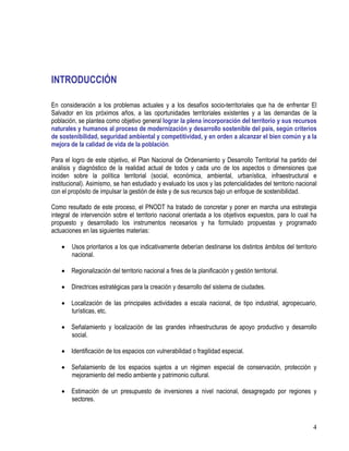 4
INTRODUCCIÓN
En consideración a los problemas actuales y a los desafíos socio-territoriales que ha de enfrentar El
Salvador en los próximos años, a las oportunidades territoriales existentes y a las demandas de la
población, se plantea como objetivo general lograr la plena incorporación del territorio y sus recursos
naturales y humanos al proceso de modernización y desarrollo sostenible del país, según criterios
de sostenibilidad, seguridad ambiental y competitividad, y en orden a alcanzar el bien común y a la
mejora de la calidad de vida de la población.
Para el logro de este objetivo, el Plan Nacional de Ordenamiento y Desarrollo Territorial ha partido del
análisis y diagnóstico de la realidad actual de todos y cada uno de los aspectos o dimensiones que
inciden sobre la política territorial (social, económica, ambiental, urbanística, infraestructural e
institucional). Asimismo, se han estudiado y evaluado los usos y las potencialidades del territorio nacional
con el propósito de impulsar la gestión de éste y de sus recursos bajo un enfoque de sostenibilidad.
Como resultado de este proceso, el PNODT ha tratado de concretar y poner en marcha una estrategia
integral de intervención sobre el territorio nacional orientada a los objetivos expuestos, para lo cual ha
propuesto y desarrollado los instrumentos necesarios y ha formulado propuestas y programado
actuaciones en las siguientes materias:
• Usos prioritarios a los que indicativamente deberían destinarse los distintos ámbitos del territorio
nacional.
• Regionalización del territorio nacional a fines de la planificación y gestión territorial.
• Directrices estratégicas para la creación y desarrollo del sistema de ciudades.
• Localización de las principales actividades a escala nacional, de tipo industrial, agropecuario,
turísticas, etc.
• Señalamiento y localización de las grandes infraestructuras de apoyo productivo y desarrollo
social.
• Identificación de los espacios con vulnerabilidad o fragilidad especial.
• Señalamiento de los espacios sujetos a un régimen especial de conservación, protección y
mejoramiento del medio ambiente y patrimonio cultural.
• Estimación de un presupuesto de inversiones a nivel nacional, desagregado por regiones y
sectores.
 