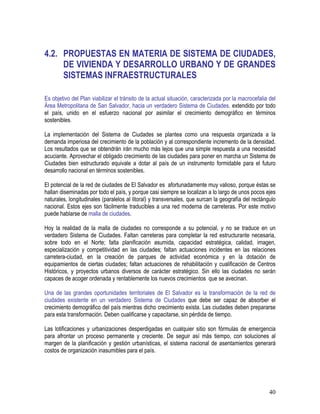 40
4.2. PROPUESTAS EN MATERIA DE SISTEMA DE CIUDADES,
DE VIVIENDA Y DESARROLLO URBANO Y DE GRANDES
SISTEMAS INFRAESTRUCTURALES
Es objetivo del Plan viabilizar el tránsito de la actual situación, caracterizada por la macrocefalia del
Área Metropolitana de San Salvador, hacia un verdadero Sistema de Ciudades, extendido por todo
el país, unido en el esfuerzo nacional por asimilar el crecimiento demográfico en términos
sostenibles.
La implementación del Sistema de Ciudades se plantea como una respuesta organizada a la
demanda imperiosa del crecimiento de la población y al correspondiente incremento de la densidad.
Los resultados que se obtendrán irán mucho más lejos que una simple respuesta a una necesidad
acuciante. Aprovechar el obligado crecimiento de las ciudades para poner en marcha un Sistema de
Ciudades bien estructurado equivale a dotar al país de un instrumento formidable para el futuro
desarrollo nacional en términos sostenibles.
El potencial de la red de ciudades de El Salvador es afortunadamente muy valioso, porque éstas se
hallan diseminadas por todo el país, y porque casi siempre se localizan a lo largo de unos pocos ejes
naturales, longitudinales (paralelos al litoral) y transversales, que surcan la geografía del rectángulo
nacional. Estos ejes son fácilmente traducibles a una red moderna de carreteras. Por este motivo
puede hablarse de malla de ciudades.
Hoy la realidad de la malla de ciudades no corresponde a su potencial, y no se traduce en un
verdadero Sistema de Ciudades. Faltan carreteras para completar la red estructurante necesaria,
sobre todo en el Norte; falta planificación asumida, capacidad estratégica, calidad, imagen,
especialización y competitividad en las ciudades; faltan actuaciones incidentes en las relaciones
carretera-ciudad, en la creación de parques de actividad económica y en la dotación de
equipamientos de ciertas ciudades; faltan actuaciones de rehabilitación y cualificación de Centros
Históricos, y proyectos urbanos diversos de carácter estratégico. Sin ello las ciudades no serán
capaces de acoger ordenada y rentablemente los nuevos crecimientos que se avecinan.
Una de las grandes oportunidades territoriales de El Salvador es la transformación de la red de
ciudades existente en un verdadero Sistema de Ciudades que debe ser capaz de absorber el
crecimiento demográfico del país mientras dicho crecimiento exista. Las ciudades deben prepararse
para esta transformación. Deben cualificarse y capacitarse, sin pérdida de tiempo.
Las lotificaciones y urbanizaciones desperdigadas en cualquier sitio son fórmulas de emergencia
para afrontar un proceso permanente y creciente. De seguir así más tiempo, con soluciones al
margen de la planificación y gestión urbanísticas, el sistema nacional de asentamientos generará
costos de organización inasumibles para el país.
 