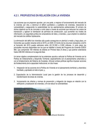 41
4.2.1. PROPUESTAS EN RELACIÓN CON LA VIVIENDA
Las acciones que se proponen apuntan, por una parte, a mejorar el funcionamiento del mercado de
la vivienda; por otra, a disminuir el déficit cuantitativo y cualitativo de viviendas, reduciendo la
vulnerabilidad y asegurando la sostenibilidad de los asentamientos poblacionales. El primero de
dichos objetivos se ha de concretar a corto plazo a través de acciones que reduzcan los costos de
transacción y agilicen la tramitación de permisos de construcción, que aumenten los niveles de
información y la seguridad jurídica de compradores de lotes y viviendas, y que amplíen la cobertura
del mercado de créditos hipotecarios.
La eliminación del déficit de viviendas sólo puede conseguirse en plenitud a medio y largo plazo, en
horizontes que pueden situarse entre el 2015 y el 2025. El monto de los recursos necesarios a tal fin
al horizonte del 2015 puede estimarse entre US $1,500 a 2,000 millones. A corto plazo los
principales recursos disponibles son los que se habilitan a través del Programa de Vivienda GOES/
BID, que comprende 100 millones de dólares en Primera fase (4 años) y que podrían extenderse
hasta US$ 250 millones en la segunda fase.
Un tercer objetivo complementario de los anteriores apunta a articular la Política de Vivienda con la
Política de Ordenamiento y Desarrollo Territorial, especialmente con el planeamiento urbanístico y
con el fortalecimiento del Sistema de Ciudades. Articular ambas políticas significa impulsar acciones
de fortalecimiento de la capacidad institucional, en dos líneas:
1. Integración de las acciones de la Política de Vivienda en el planeamiento territorial y urbanístico
tramitado y aprobado en todo el país; y,
2. Capacitación de la Administración Local para la gestión de los procesos de desarrollo y
transformación de áreas de vivienda.
3. Incorporación de criterios y normas de prevención y mitigación de riesgos en relación con la
edificación y localización de viviendas, a fin de reducir la vulnerabilidad.
Lotificación Montelimar
 