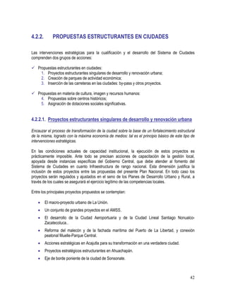 42
4.2.2. PROPUESTAS ESTRUCTURANTES EN CIUDADES
Las intervenciones estratégicas para la cualificación y el desarrollo del Sistema de Ciudades
comprenden dos grupos de acciones:
Propuestas estructurantes en ciudades:
1. Proyectos estructurantes singulares de desarrollo y renovación urbana;
2. Creación de parques de actividad económica;
3. Inserción de las carreteras en las ciudades: by-pass y otros proyectos.
Propuestas en materia de cultura, imagen y recursos humanos:
4. Propuestas sobre centros históricos;
5. Asignación de dotaciones sociales significativas.
4.2.2.1. Proyectos estructurantes singulares de desarrollo y renovación urbana
Encauzar el proceso de transformación de la ciudad sobre la base de un fortalecimiento estructural
de la misma, logrado con la máxima economía de medios: tal es el principio básico de este tipo de
intervenciones estratégicas.
En las condiciones actuales de capacidad institucional, la ejecución de estos proyectos es
prácticamente imposible. Ante todo se precisan acciones de capacitación de la gestión local,
apoyada desde instancias específicas del Gobierno Central, que debe atender al fomento del
Sistema de Ciudades en cuanto Infraestructura de rango nacional. Esta dimensión justifica la
inclusión de estos proyectos entre las propuestas del presente Plan Nacional. En todo caso los
proyectos serán regulados y ajustados en el seno de los Planes de Desarrollo Urbano y Rural, a
través de los cuales se asegurará el ejercicio legítimo de las competencias locales.
Entre los principales proyectos propuestos se contemplan:
• El macro-proyecto urbano de La Unión.
• Un conjunto de grandes proyectos en el AMSS.
• El desarrollo de la Ciudad Aeroportuaria y de la Ciudad Lineal Santiago Nonualco-
Zacatecoluca..
• Reforma del malecón y de la fachada marítima del Puerto de La Libertad, y conexión
peatonal Muelle-Parque Central.
• Acciones estratégicas en Acajutla para su transformación en una verdadera ciudad.
• Proyectos estratégicos estructurantes en Ahuachapán.
• Eje de borde poniente de la ciudad de Sonsonate.
 