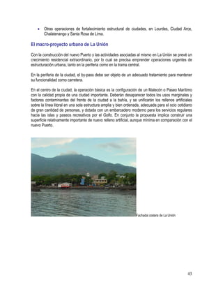 43
• Otras operaciones de fortalecimiento estructural de ciudades, en Lourdes, Ciudad Arce,
Chalatenango y Santa Rosa de Lima.
El macro-proyecto urbano de La Unión
Con la construcción del nuevo Puerto y las actividades asociadas al mismo en La Unión se prevé un
crecimiento residencial extraordinario, por lo cual se precisa emprender operaciones urgentes de
estructuración urbana, tanto en la periferia como en la trama central.
En la periferia de la ciudad, el by-pass debe ser objeto de un adecuado tratamiento para mantener
su funcionalidad como carretera.
En el centro de la ciudad, la operación básica es la configuración de un Malecón o Paseo Marítimo
con la calidad propia de una ciudad importante. Deberán desaparecer todos los usos marginales y
factores contaminantes del frente de la ciudad a la bahía, y se unificarán los rellenos artificiales
sobre la línea litoral en una sola estructura amplia y bien ordenada, adecuada para el ocio cotidiano
de gran cantidad de personas, y dotada con un embarcadero moderno para los servicios regulares
hacia las islas y paseos recreativos por el Golfo. En conjunto la propuesta implica construir una
superficie relativamente importante de nuevo relleno artificial, aunque mínima en comparación con el
nuevo Puerto.
Fachada costera de La Unión
 