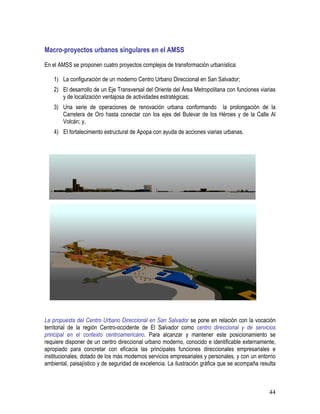 44
Macro-proyectos urbanos singulares en el AMSS
En el AMSS se proponen cuatro proyectos complejos de transformación urbanística:
1) La configuración de un moderno Centro Urbano Direccional en San Salvador;
2) El desarrollo de un Eje Transversal del Oriente del Área Metropolitana con funciones viarias
y de localización ventajosa de actividades estratégicas;
3) Una serie de operaciones de renovación urbana conformando la prolongación de la
Carretera de Oro hasta conectar con los ejes del Bulevar de los Héroes y de la Calle Al
Volcán; y,
4) El fortalecimiento estructural de Apopa con ayuda de acciones viarias urbanas.
La propuesta del Centro Urbano Direccional en San Salvador se pone en relación con la vocación
territorial de la región Centro-occidente de El Salvador como centro direccional y de servicios
principal en el contexto centroamericano. Para alcanzar y mantener este posicionamiento se
requiere disponer de un centro direccional urbano moderno, conocido e identificable externamente,
apropiado para concretar con eficacia las principales funciones direccionales empresariales e
institucionales, dotado de los más modernos servicios empresariales y personales, y con un entorno
ambiental, paisajístico y de seguridad de excelencia. La ilustración gráfica que se acompaña resulta
 