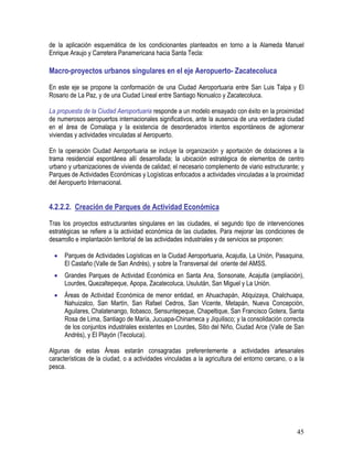 45
de la aplicación esquemática de los condicionantes planteados en torno a la Alameda Manuel
Enrique Araujo y Carretera Panamericana hacia Santa Tecla:
Macro-proyectos urbanos singulares en el eje Aeropuerto- Zacatecoluca
En este eje se propone la conformación de una Ciudad Aeroportuaria entre San Luis Talpa y El
Rosario de La Paz, y de una Ciudad Lineal entre Santiago Nonualco y Zacatecoluca.
La propuesta de la Ciudad Aeroportuaria responde a un modelo ensayado con éxito en la proximidad
de numerosos aeropuertos internacionales significativos, ante la ausencia de una verdadera ciudad
en el área de Comalapa y la existencia de desordenados intentos espontáneos de aglomerar
viviendas y actividades vinculadas al Aeropuerto.
En la operación Ciudad Aeroportuaria se incluye la organización y aportación de dotaciones a la
trama residencial espontánea allí desarrollada; la ubicación estratégica de elementos de centro
urbano y urbanizaciones de vivienda de calidad; el necesario complemento de viario estructurante; y
Parques de Actividades Económicas y Logísticas enfocados a actividades vinculadas a la proximidad
del Aeropuerto Internacional.
4.2.2.2. Creación de Parques de Actividad Económica
Tras los proyectos estructurantes singulares en las ciudades, el segundo tipo de intervenciones
estratégicas se refiere a la actividad económica de las ciudades. Para mejorar las condiciones de
desarrollo e implantación territorial de las actividades industriales y de servicios se proponen:
• Parques de Actividades Logísticas en la Ciudad Aeroportuaria, Acajutla, La Unión, Pasaquina,
El Castaño (Valle de San Andrés), y sobre la Transversal del oriente del AMSS.
• Grandes Parques de Actividad Económica en Santa Ana, Sonsonate, Acajutla (ampliación),
Lourdes, Quezaltepeque, Apopa, Zacatecoluca, Usulután, San Miguel y La Unión.
• Áreas de Actividad Económica de menor entidad, en Ahuachapán, Atiquizaya, Chalchuapa,
Nahuizalco, San Martín, San Rafael Cedros, San Vicente, Metapán, Nueva Concepción,
Aguilares, Chalatenango, Ilobasco, Sensuntepeque, Chapeltique, San Francisco Gotera, Santa
Rosa de Lima, Santiago de María, Jucuapa-Chinameca y Jiquilisco; y la consolidación correcta
de los conjuntos industriales existentes en Lourdes, Sitio del Niño, Ciudad Arce (Valle de San
Andrés), y El Playón (Tecoluca).
Algunas de estas Áreas estarán consagradas preferentemente a actividades artesanales
características de la ciudad, o a actividades vinculadas a la agricultura del entorno cercano, o a la
pesca.
 