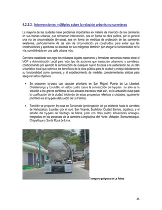 46
4.2.2.3. Intervenciones múltiples sobre la relación urbanismo-carreteras
La mayoría de las ciudades tiene problemas importantes en materia de inserción de las carreteras
en sus tramas urbanas, que demandan intervención, sea en forma de obra pública, por lo general
una vía de circunvalación (by-pass), sea en forma de medidas de protección de las carreteras
existentes, particularmente de las vías de circunvalación ya construidas, para evitar que las
construcciones y aperturas de accesos en sus márgenes terminen por ahogar la funcionalidad de la
vía, convirtiéndola en una calle urbana más.
Conviene establecer con rigor los refuerzos legales oportunos y formalizar convenios marco entre el
MOP y Administración Local para todo tipo de acciones que involucran urbanismo y carreteras,
condicionando por ejemplo la construcción de cualquier nuevo by-pass a la elaboración de un plan
urbanístico local que optimice los beneficios de la obra pública para la ciudad y proteja debidamente
su funcionalidad como carretera; y al establecimiento de medidas complementarias sólidas para
asegurar estos objetivos.
• Se proponen by-pass con carácter prioritario en San Miguel, Puerto de La Libertad,
Chalatenango y Usulután; en estos cuatro casos la construcción del by-pass no sólo es la
solución a los graves conflictos de las actuales travesías; más aún, es la actuación clave para
la cualificación de la ciudad. (Además de estas propuestas referidas a ciudades, igualmente
prioritario es el by-pass del pueblo de La Palma).
• También se proponen by-pass en Sonsonate (prolongación del ya existente hasta la carretera
de Nahuizalco), Lourdes (por el sur), San Vicente, Suchitoto, Ciudad Barrios, Jiquilisco, y el
estudio del by-pass de Santiago de María; junto con otras cuatro actuaciones análogas,
integradas en los proyectos de la carretera Longitudinal del Norte: Metapán, Sensuntepeque,
Chapeltique y Santa Rosa de Lima.
Transporte peligroso en La Palma
 
