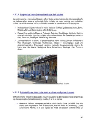 47
4.2.2.4. Propuestas sobre Centros Históricos de Ciudades
La acción nacional e internacional de apoyo a favor de los centros históricos del sistema salvadoreño
de ciudades deberá aplicarse en beneficio de las ciudades con mayor potencial para rentabilizar
cultural y económicamente el patrimonio histórico contenido en las mismas. A tal fin se propone:
• Declaratoria de Conjunto Histórico de Interés Nacional: Suchitoto (ya declarado), Izalco, Berlín,
Metapán y San Juan Opico; cruz de calles de Santa Ana.
• Elaboración y gestión de Planes de Protección, Rescate y Rehabilitación del Centro Histórico
para cada una de las 5 grandes ciudades salvadoreñas clásicas: San Salvador (ya cuenta con
Plan), Santa Ana, San Miguel, Santa Tecla y Sonsonate.
• Acciones intensivas en orden a su precalificación de interés nacional, pero sin Declaratoria ni
Plan: Ahuachapán, Chalchuapa, Chalatenango, Ilobasco y Sensuntepeque (quizá una
declaratoria parcial en Chalchuapa); y acciones nacionales de apoyo especial a centros de
interés local: San Vicente, Santiago de María, Zacatecoluca, Atiquizaya y San Francisco
Gotera.
Soportales en Berlín
4.2.2.5. Intervenciones sobre dotaciones sociales en algunas ciudades
El fortalecimiento del sistema de ciudades requiere solucionar los déficits dotacionales comparativos
de algunas ciudades, tanto públicos como privados. A tal fin se plantea:
• Generalizar de forma homogénea por todo el país la distribución de los SIBASI. Con este
criterio faltan hospitales en Valle de San Andrés, Acajutla, Puerto de La Libertad y Ciudad
Aeroportuaria. Además, en el caso especial del AMSS a la dotación existente le falta un
 
