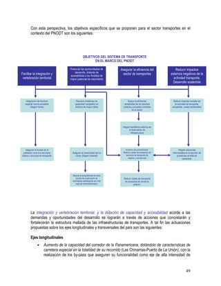 49
Con esta perspectiva, los objetivos específicos que se proponen para el sector transportes en el
contexto del PNODT son los siguientes:
La integración y vertebración territorial, y la dotación de capacidad y accesibilidad acorde a las
demandas y oportunidades del desarrollo se lograrán a través de acciones que concretarán y
fortalecerán la estructura mallada de las infraestructuras de transportes. A tal fin las actuaciones
propuestas sobre los ejes longitudinales y transversales del país son las siguientes:
Ejes longitudinales
• Aumento de la capacidad del corredor de la Panamericana, dotándolo de características de
carretera especial en la totalidad de su recorrido (Las Chinamas-Puerto de La Unión), con la
realización de los by-pass que aseguren su funcionalidad como eje de alta intensidad de
Facilitar la integración y
vertebración territorial
Potenciar las oportunidades de
desarrollo, dotando de
accesibilidad a los Ámbitos de
mayor potencial de crecimiento
Asegurar la eficiencia del
sector de transportes
Reducir impactos
externos negativos de la
actividad transporte.
Desarrollo sostenible
Integración del territorio
regional menos accesible
(Región Norte)
Resolver problemas de
capacidad/ congestión en
Ámbitos de mayor tráfico
Buscar la eficiencia/
rentabilidad de los recursos
públicos y privados invertidos
en el sector
Reducir impactos sociales de
la actividad de transporte:
accidentes, costes ambientales
Asegurar el acceso de la
población rural a la red viaria
básica y servicios de transporte
Asegurar la conectividad de La
Unión (Región Oriental)
Aumento de productividad.
Reducir costes de prestación de
servicios de transporte de
viajeros y mercancías
Integrar soluciones
intermodales en la solución de
problemas de falta de
capacidad.
Integrar beneficios externos en
la financiación de
infraestructura
Mejorar la accesibilidad de otros
puntos de localización de
actividades estratégicas de nivel
regional centroamericano.
Reducir costes de transporte
de productos de comercio
exterior.
OBJETIVOS DEL SISTEMA DE TRANSPORTE
EN EL MARCO DEL PNODT
 