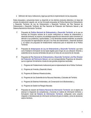 5
• Definición del marco institucional y legal que permita la implementación de las propuestas.
Estas propuestas y actuaciones tienen su desarrollo en los distintos productos obtenidos a lo largo del
proceso de elaboración seguido; así, se han formulado propuestas de Política Nacional de Ordenamiento
y Desarrollo Territorial; de Ley de Ordenamiento y Desarrollo Territorial; del Plan Nacional de
Ordenamiento y Desarrollo Territorial; del Plan Nacional de Protección del Patrimonio Natural y del
Sistema Nacional de Información Territorial.
1º. Propuesta de Política Nacional de Ordenamiento y Desarrollo Territorial, en la que se
formulan los Principios rectores de la acción institucional en materia de ordenamiento y
desarrollo territorial; se propone una estrategia específica de intervención sobre el territorio en
atención a sus problemas y oportunidades, y a las demandas sociales existentes; se presenta
una propuesta de regionalización del país a los fines del ordenamiento y desarrollo territorial
y, se realiza una propuesta de fortalecimiento institucional para el desarrollo de la Política
Territorial.
2º. Propuesta de Anteproyecto de Ley de Ordenamiento y Desarrollo Territorial, que tiene
como finalidad la formulación de las bases legales para el logro de una utilización eficiente y
sostenible de los recursos territoriales del país en el marco de una economía de mercado.
3º. Propuesta de Plan Nacional de Ordenamiento y Desarrollo Territorial y de Plan Director
de Protección del Patrimonio Natural, con sus correspondientes Programas de Actuación,
que se organizan formalmente a través de seis grandes programas nacionales:
i) Programa de Fortalecimiento Institucional para la implementación de la Política Territorial;
ii) Programa de Vivienda y Desarrollo Urbano
iii) Programa de Sistemas Infraestructurales;
iv) Programa de Uso Sostenible de los Recursos Naturales y Culturales del Territorio
v) Programa de Sistemas Ambientales y de Conservación de la Biodiversidad; y,
vi) Programa de Gestión de Riesgos Naturales
4º. Propuesta de creación del Sistema Nacional de Información Territorial, con el objetivo de
alcanzar la integración de competencias y funciones en materia de información territorial; y
formulación inicial del Sistema de Información Territorial, configurado como conjunto
integrado e interrelacionado de información territorial útil para el análisis y toma de decisiones
sobre el territorio.
 