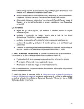 50
tráficos de largo recorrido (by-pass de Santa Ana y San Miguel; pleno desarrollo del orbital
Norte del AMSS (Sitio del Niño-Quezaltepeque-San Martín).
• Realización prioritaria de la Longitudinal del Norte, y desarrollo de su viario complementario.
Completar la longitudinal intermedia (Santa Ana-Ilobasco-Presa 5 de Noviembre).
• Reforzamiento del corredor logístico litoral (nuevo trazado El Delirio-El Carmen; by-pass de
Usulután y de La Libertad; transformación en carretera especial en el tramo Zacatecoluca-
Aeropuerto).
Ejes trasversales
• Mejora del eje Acajutla-Anguiatú, con ampliación a carretera primaria del trayecto
Sonsonate-Anguiatú.
• Ampliación y construcción de carretera primaria entre el Valle de San Andrés
(Quezaltepeque, Sitio del Niño) y Nueva Concepción.
• Ampliación de capacidad en la Troncal del Norte (carretera especial hasta Aguilares).
• Ampliación de capacidad y construcción de carretera primaria en el eje Chalatenango-
Zacatecoluca.
• Ampliación de capacidad y construcción de carretera estructurante en la trasversal Perquín-
Usulután. Construcción de la trasversal complementaria Berlín-Puerto El Triunfo.
La mejora de eficiencia y productividad de los servicios de transportes públicos de viajeros y
mercancías se ha de alcanzar a través de las acciones propuestas en materia de:
• Profesionalización de las empresas y empresarios de servicios de transportes públicos.
• Modernización del sistema de transporte público de viajeros.
• Modernización de la actividad integral del transporte de mercancías.
Estas acciones se traducirán, complementariamente, en importantes mejoras en el comportamiento
ambiental del sector transportes.
En materia del sistema de transporte público de viajeros se propone el desarrollo de modernos
transportes públicos de gran capacidad para atender las demandas de movilidad en la trama urbana
principal de la Región Centro-Occidente: Santa Ana, Sonsonate, Valle de San Andrés, AMSS,
Cojutepeque, Ciudad Aeroportuaria.
 