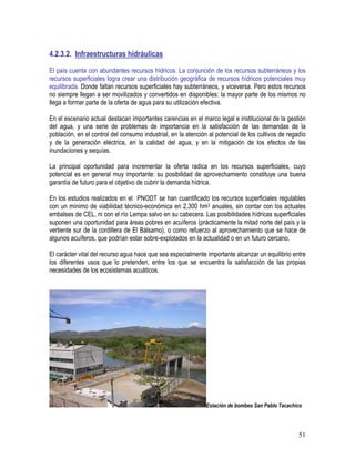 51
4.2.3.2. Infraestructuras hidráulicas
El país cuenta con abundantes recursos hídricos. La conjunción de los recursos subterráneos y los
recursos superficiales logra crear una distribución geográfica de recursos hídricos potenciales muy
equilibrada. Donde faltan recursos superficiales hay subterráneos, y viceversa. Pero estos recursos
no siempre llegan a ser movilizados y convertidos en disponibles: la mayor parte de los mismos no
llega a formar parte de la oferta de agua para su utilización efectiva.
En el escenario actual destacan importantes carencias en el marco legal e institucional de la gestión
del agua, y una serie de problemas de importancia en la satisfacción de las demandas de la
población, en el control del consumo industrial, en la atención al potencial de los cultivos de regadío
y de la generación eléctrica, en la calidad del agua, y en la mitigación de los efectos de las
inundaciones y sequías.
La principal oportunidad para incrementar la oferta radica en los recursos superficiales, cuyo
potencial es en general muy importante: su posibilidad de aprovechamiento constituye una buena
garantía de futuro para el objetivo de cubrir la demanda hídrica.
En los estudios realizados en el PNODT se han cuantificado los recursos superficiales regulables
con un mínimo de viabilidad técnico-económica en 2,300 hm3 anuales, sin contar con los actuales
embalses de CEL, ni con el río Lempa salvo en su cabecera. Las posibilidades hídricas superficiales
suponen una oportunidad para áreas pobres en acuíferos (prácticamente la mitad norte del país y la
vertiente sur de la cordillera de El Bálsamo), o como refuerzo al aprovechamiento que se hace de
algunos acuíferos, que podrían estar sobre-explotados en la actualidad o en un futuro cercano.
El carácter vital del recurso agua hace que sea especialmente importante alcanzar un equilibrio entre
los diferentes usos que lo pretenden, entre los que se encuentra la satisfacción de las propias
necesidades de los ecosistemas acuáticos.
Estación de bombeo San Pablo Tacachico
 
