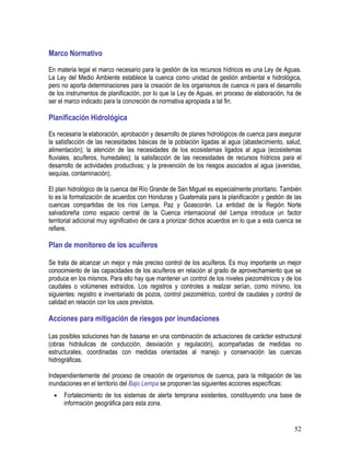 52
Marco Normativo
En materia legal el marco necesario para la gestión de los recursos hídricos es una Ley de Aguas.
La Ley del Medio Ambiente establece la cuenca como unidad de gestión ambiental e hidrológica,
pero no aporta determinaciones para la creación de los organismos de cuenca ni para el desarrollo
de los instrumentos de planificación, por lo que la Ley de Aguas, en proceso de elaboración, ha de
ser el marco indicado para la concreción de normativa apropiada a tal fin.
Planificación Hidrológica
Es necesaria la elaboración, aprobación y desarrollo de planes hidrológicos de cuenca para asegurar
la satisfacción de las necesidades básicas de la población ligadas al agua (abastecimiento, salud,
alimentación); la atención de las necesidades de los ecosistemas ligados al agua (ecosistemas
fluviales, acuíferos, humedales); la satisfacción de las necesidades de recursos hídricos para el
desarrollo de actividades productivas; y la prevención de los riesgos asociados al agua (avenidas,
sequías, contaminación).
El plan hidrológico de la cuenca del Río Grande de San Miguel es especialmente prioritario. También
lo es la formalización de acuerdos con Honduras y Guatemala para la planificación y gestión de las
cuencas compartidas de los ríos Lempa, Paz y Goascorán. La entidad de la Región Norte
salvadoreña como espacio central de la Cuenca internacional del Lempa introduce un factor
territorial adicional muy significativo de cara a priorizar dichos acuerdos en lo que a esta cuenca se
refiere.
Plan de monitoreo de los acuíferos
Se trata de alcanzar un mejor y más preciso control de los acuíferos. Es muy importante un mejor
conocimiento de las capacidades de los acuíferos en relación al grado de aprovechamiento que se
produce en los mismos. Para ello hay que mantener un control de los niveles piezométricos y de los
caudales o volúmenes extraídos. Los registros y controles a realizar serían, como mínimo, los
siguientes: registro e inventariado de pozos, control piezométrico, control de caudales y control de
calidad en relación con los usos previstos.
Acciones para mitigación de riesgos por inundaciones
Las posibles soluciones han de basarse en una combinación de actuaciones de carácter estructural
(obras hidráulicas de conducción, desviación y regulación), acompañadas de medidas no
estructurales, coordinadas con medidas orientadas al manejo y conservación las cuencas
hidrográficas.
Independientemente del proceso de creación de organismos de cuenca, para la mitigación de las
inundaciones en el territorio del Bajo Lempa se proponen las siguientes acciones específicas:
• Fortalecimiento de los sistemas de alerta temprana existentes, constituyendo una base de
información geográfica para esta zona.
 