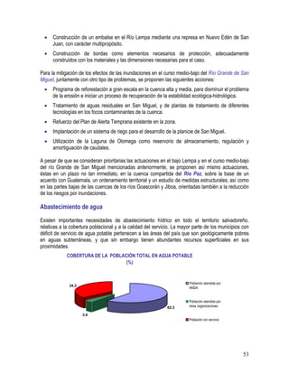 53
• Construcción de un embalse en el Río Lempa mediante una represa en Nuevo Edén de San
Juan, con carácter multipropósito.
• Construcción de bordas como elementos necesarios de protección, adecuadamente
construidos con los materiales y las dimensiones necesarias para el caso.
Para la mitigación de los efectos de las inundaciones en el curso medio-bajo del Río Grande de San
Miguel, juntamente con otro tipo de problemas, se proponen las siguientes acciones:
• Programa de reforestación a gran escala en la cuenca alta y media, para disminuir el problema
de la erosión e iniciar un proceso de recuperación de la estabilidad ecológica-hidrológica.
• Tratamiento de aguas residuales en San Miguel, y de plantas de tratamiento de diferentes
tecnologías en los focos contaminantes de la cuenca.
• Refuerzo del Plan de Alerta Temprana existente en la zona.
• Implantación de un sistema de riego para el desarrollo de la planicie de San Miguel.
• Utilización de la Laguna de Olomega como reservorio de almacenamiento, regulación y
amortiguación de caudales.
A pesar de que se consideran prioritarias las actuaciones en el bajo Lempa y en el curso medio-bajo
del río Grande de San Miguel mencionadas anteriormente, se proponen así mismo actuaciones,
éstas en un plazo no tan inmediato, en la cuenca compartida del Río Paz, sobre la base de un
acuerdo con Guatemala, un ordenamiento territorial y un estudio de medidas estructurales; así como
en las partes bajas de las cuencas de los ríos Goascorán y Jiboa, orientadas también a la reducción
de los riesgos por inundaciones.
Abastecimiento de agua
Existen importantes necesidades de abastecimiento hídrico en todo el territorio salvadoreño,
relativas a la cobertura poblacional y a la calidad del servicio. La mayor parte de los municipios con
déficit de servicio de agua potable pertenecen a las áreas del país que son geológicamente pobres
en aguas subterráneas, y que sin embargo tienen abundantes recursos superficiales en sus
proximidades.
COBERTURA DE LA POBLACIÓN TOTAL EN AGUA POTABLE
(%)
3.4
62.3
34.3
Población atendida por
ANDA
Población atendida por
otras organizaciones
Población sin servicio
 