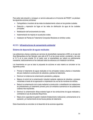 54
Para paliar esta situación y conseguir un servicio adecuado en el horizonte del PNODT, se plantean
las siguientes acciones prioritarias:
• Cartografiado e inventario de las redes de abastecimiento urbano en las grandes ciudades.
• Detección y reparación de fugas en las redes de distribución de agua de las ciudades
principales.
• Modelización del funcionamiento de redes.
• Implementación de mejoras en acueductos rurales.
• Instalación de Plantas de Tratamiento Compactas Modulares en ámbitos rurales.
4.2.3.3. Infraestructuras de saneamiento ambiental
Sistema de depuración de aguas residuales
Las poblaciones urbanas cubiertas por servicios de alcantarillado representan el 66% en el caso del
Área Metropolitana de San Salvador, pero sólo el 20 % en las zonas central y occidental, y tan solo
el 14 % en la zona oriental. En el medio rural, el alcantarillado por tubería es prácticamente
inexistente; tradicionalmente se han dedicado todos los esfuerzos a la instalación de letrinas.
Los lineamientos en que se basa la propuesta de acciones en esta materia se concretan en los
siguientes puntos:
• Priorizar el tratamiento de aguas residuales en los principales núcleos urbanos e industriales
del país mediante la construcción de colectores y plantas de tratamiento.
• Disminuir la incidencia de contaminación persistente y peligrosa.
• Mejorar el control de la contaminación industrial mediante vigilancia de industrias y procesos
industriales a través de la organización e implantación de una red de monitoreo de vertidos.
• Reducir la contaminación de la costa mediante la construcción o rehabilitación de instalaciones
de pretratamiento y/o tratamiento primario junto con emisarios submarinos en las poblaciones
costeras más importantes.
• Disminuir la contaminación difusa evitando fugas en las conducciones de aguas residuales y
controlando el uso de productos fitoquímicos.
• Mejora de la capacidad de gestión mediante fortalecimiento institucional y entrenamiento en la
operación y el mantenimiento de las futuras plantas de tratamiento.
Estos lineamientos se concretan en el desarrollo de las acciones siguientes:
 
