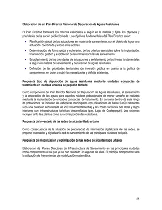 55
Elaboración de un Plan Director Nacional de Depuración de Aguas Residuales
El Plan Director formulará los criterios esenciales a seguir en la materia y fijará los objetivos y
prioridades de la acción público/privada. Los objetivos fundamentales del Plan Director serán:
• Planificación global de las actuaciones en materia de saneamiento, con el objeto de lograr una
actuación coordinada y eficaz entre actores.
• Determinación, de forma global y coherente, de los criterios esenciales sobre la implantación,
financiación, gestión y explotación de las infraestructuras de saneamiento.
• Establecimiento de las prioridades de actuaciones y señalamiento de las líneas fundamentales
a seguir en materia de saneamiento y depuración de aguas residuales.
• Definición de las prioridades territoriales de inversión pública en cuanto a la política de
saneamiento, en orden a cubrir las necesidades y déficits existentes.
Propuesta tipo de depuración de aguas residuales mediante unidades compactas de
tratamiento en núcleos urbanos de pequeño tamaño
Como componente del Plan Director Nacional de Depuración de Aguas Residuales, el saneamiento
y la depuración de las aguas para aquellos núcleos poblacionales de menor tamaño se realizará
mediante la implantación de unidades compactas de tratamiento. En concreto dentro de este rango
de poblaciones se incluirán las cabeceras municipales con poblaciones de hasta 6,000 habitantes
(con una dotación considerada de 200 litros/habitante/día) y las zonas turísticas del litoral y lagos
interiores con infraestructuras turísticas desarrolladas (p.ej. Lago de Coatepeque). Los sistemas
incluyen tanto las plantas como sus correspondientes colectores.
Propuesta de inventario de las redes de alcantarillado urbano
Como consecuencia de la situación de precariedad de información digitalizada de las redes, se
propone inventariar y digitalizar la red de saneamiento de las principales ciudades del país.
Propuesta de modelización y optimización de las redes de alcantarillado urbano
Elaboración de Planes Directores de Infraestructura de Saneamiento en las principales ciudades
como complemento a los que ya se han realizado en algunas de ellas. El principal componente será
la utilización de herramientas de modelización matemática.
 